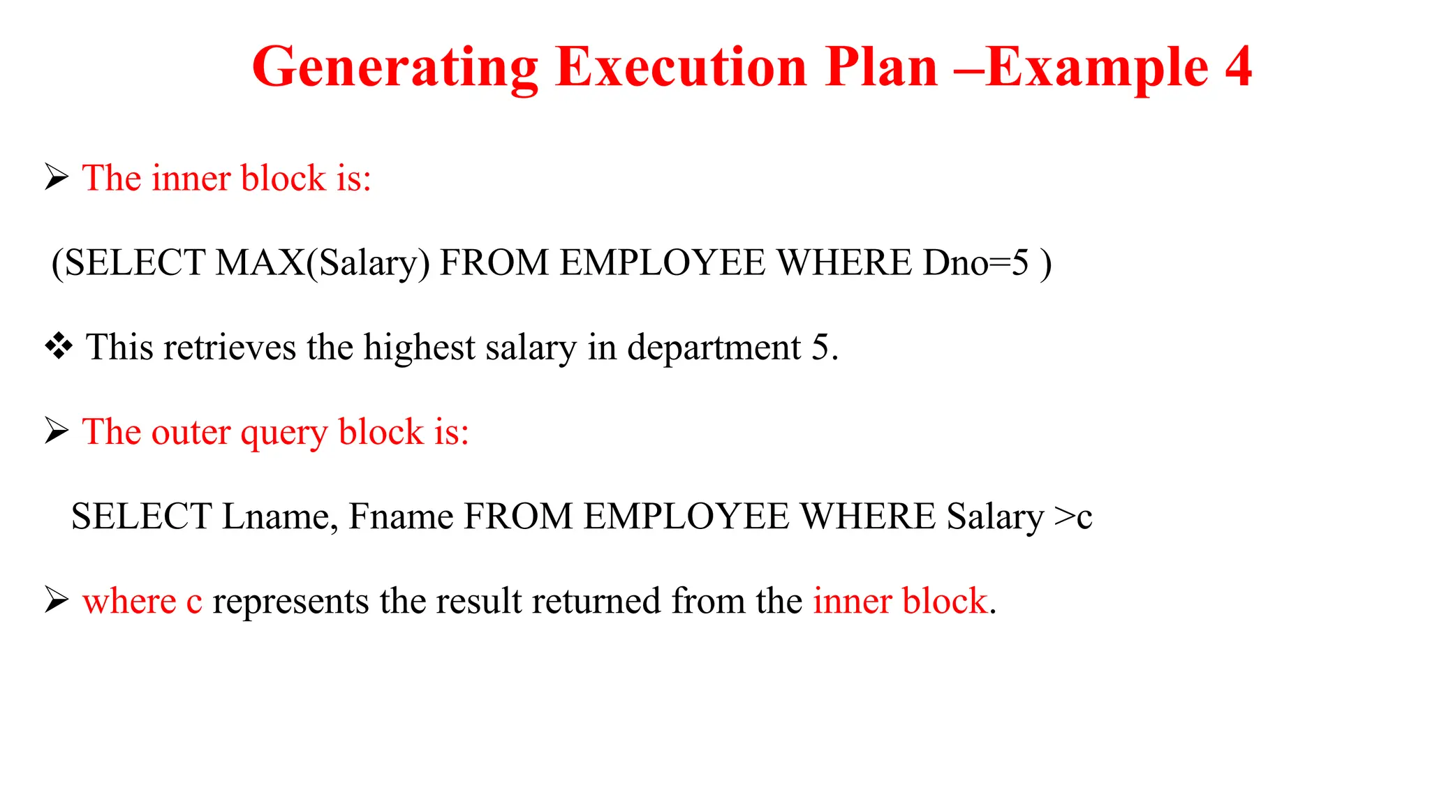 Generating Execution Plan –Example 4
 The inner block is:
(SELECT MAX(Salary) FROM EMPLOYEE WHERE Dno=5 )
 This retrieves the highest salary in department 5.
 The outer query block is:
SELECT Lname, Fname FROM EMPLOYEE WHERE Salary >c
 where c represents the result returned from the inner block.
 