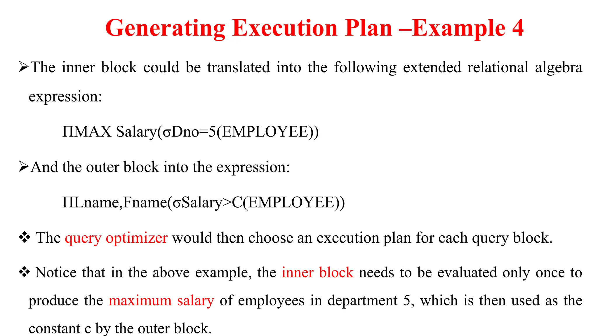 Generating Execution Plan –Example 4
The inner block could be translated into the following extended relational algebra
expression:
ΠMAX Salary(σDno=5(EMPLOYEE))
And the outer block into the expression:
ΠLname,Fname(σSalary>C(EMPLOYEE))
 The query optimizer would then choose an execution plan for each query block.
 Notice that in the above example, the inner block needs to be evaluated only once to
produce the maximum salary of employees in department 5, which is then used as the
constant c by the outer block.
 