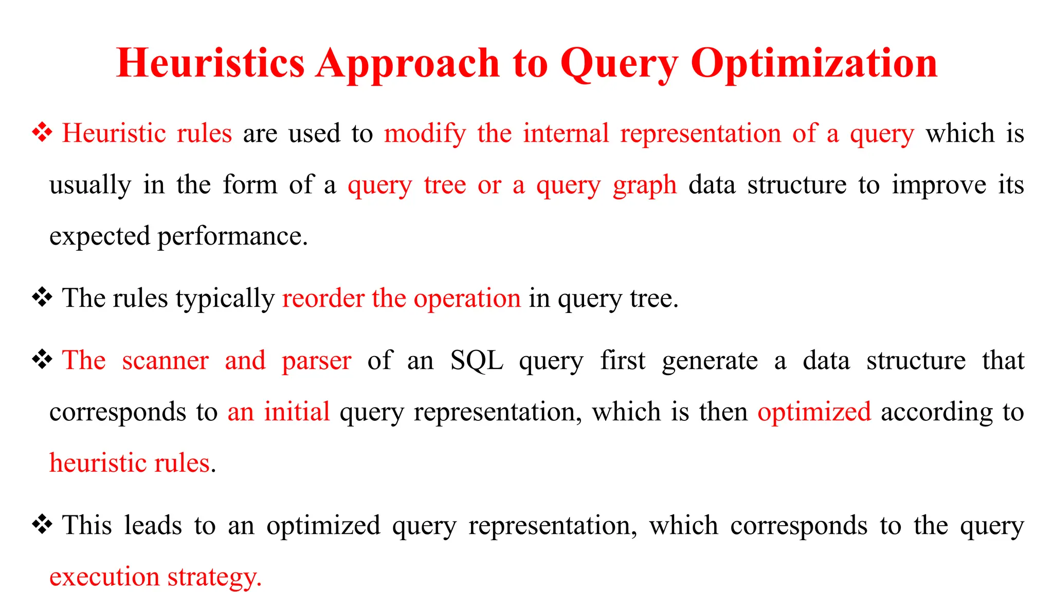 Heuristics Approach to Query Optimization
 Heuristic rules are used to modify the internal representation of a query which is
usually in the form of a query tree or a query graph data structure to improve its
expected performance.
 The rules typically reorder the operation in query tree.
 The scanner and parser of an SQL query first generate a data structure that
corresponds to an initial query representation, which is then optimized according to
heuristic rules.
 This leads to an optimized query representation, which corresponds to the query
execution strategy.
 