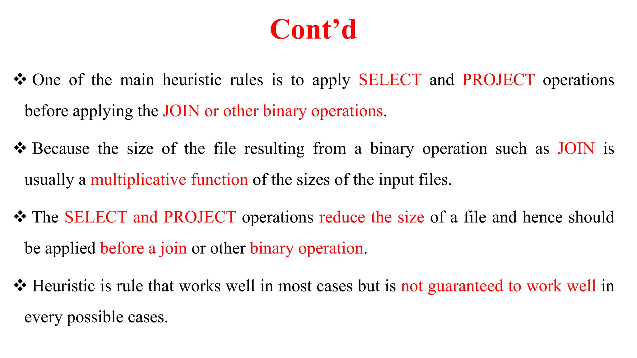 Cont’d
 One of the main heuristic rules is to apply SELECT and PROJECT operations
before applying the JOIN or other binary operations.
 Because the size of the file resulting from a binary operation such as JOIN is
usually a multiplicative function of the sizes of the input files.
 The SELECT and PROJECT operations reduce the size of a file and hence should
be applied before a join or other binary operation.
 Heuristic is rule that works well in most cases but is not guaranteed to work well in
every possible cases.
 