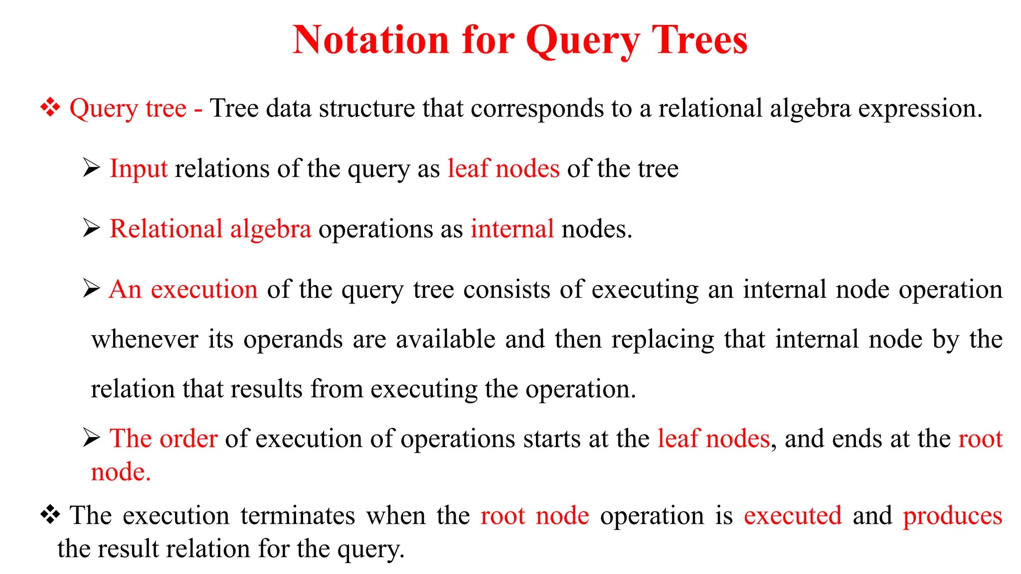 Notation for Query Trees
 Query tree - Tree data structure that corresponds to a relational algebra expression.
 Input relations of the query as leaf nodes of the tree
 Relational algebra operations as internal nodes.
 An execution of the query tree consists of executing an internal node operation
whenever its operands are available and then replacing that internal node by the
relation that results from executing the operation.
 The order of execution of operations starts at the leaf nodes, and ends at the root
node.
 The execution terminates when the root node operation is executed and produces
the result relation for the query.
 