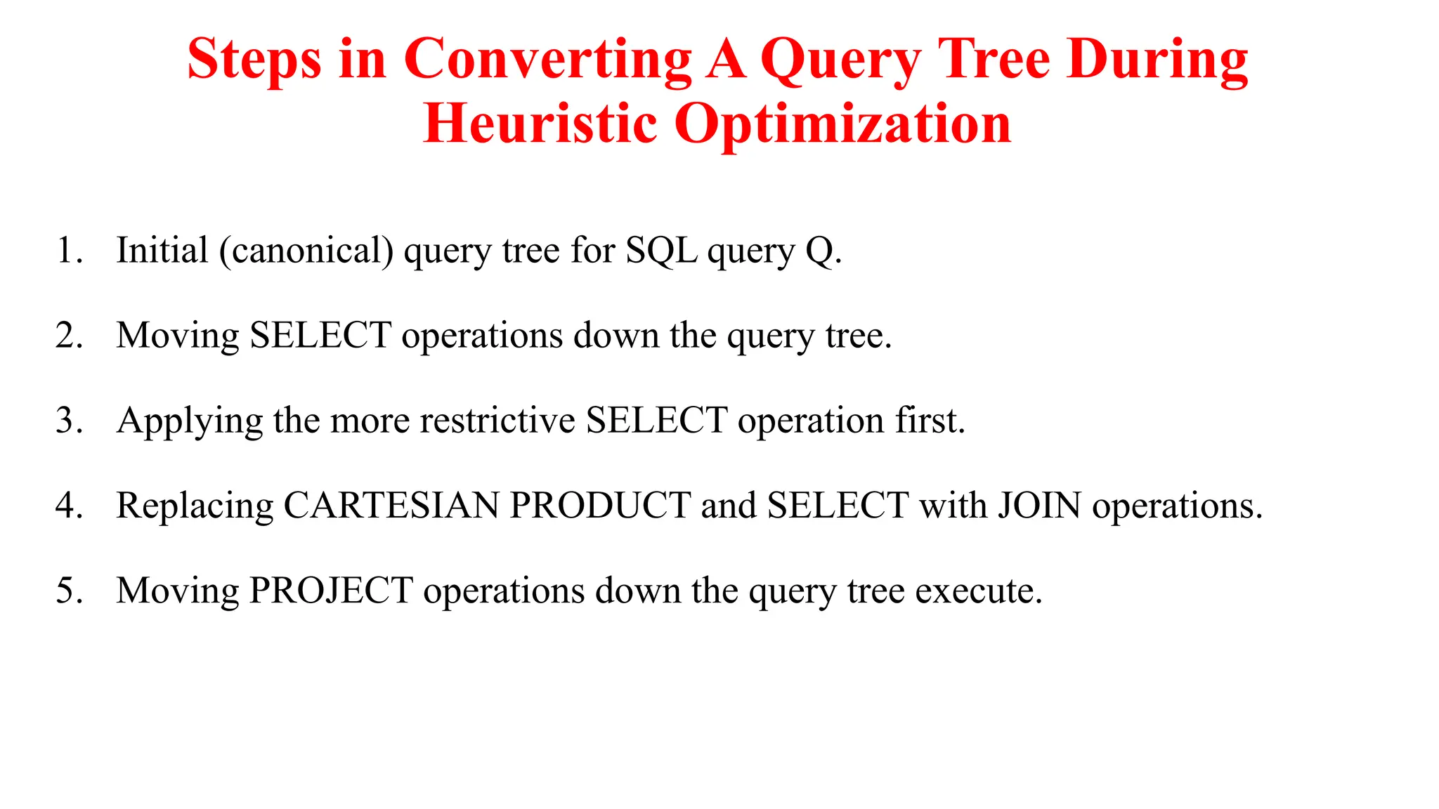 Steps in Converting A Query Tree During
Heuristic Optimization
1. Initial (canonical) query tree for SQL query Q.
2. Moving SELECT operations down the query tree.
3. Applying the more restrictive SELECT operation first.
4. Replacing CARTESIAN PRODUCT and SELECT with JOIN operations.
5. Moving PROJECT operations down the query tree execute.
 