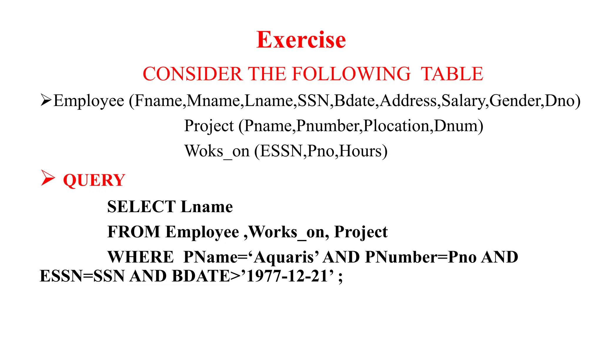 Exercise
CONSIDER THE FOLLOWING TABLE
Employee (Fname,Mname,Lname,SSN,Bdate,Address,Salary,Gender,Dno)
Project (Pname,Pnumber,Plocation,Dnum)
Woks_on (ESSN,Pno,Hours)
 QUERY
SELECT Lname
FROM Employee ,Works_on, Project
WHERE PName=‘Aquaris’AND PNumber=Pno AND
ESSN=SSN AND BDATE>’1977-12-21’ ;
 