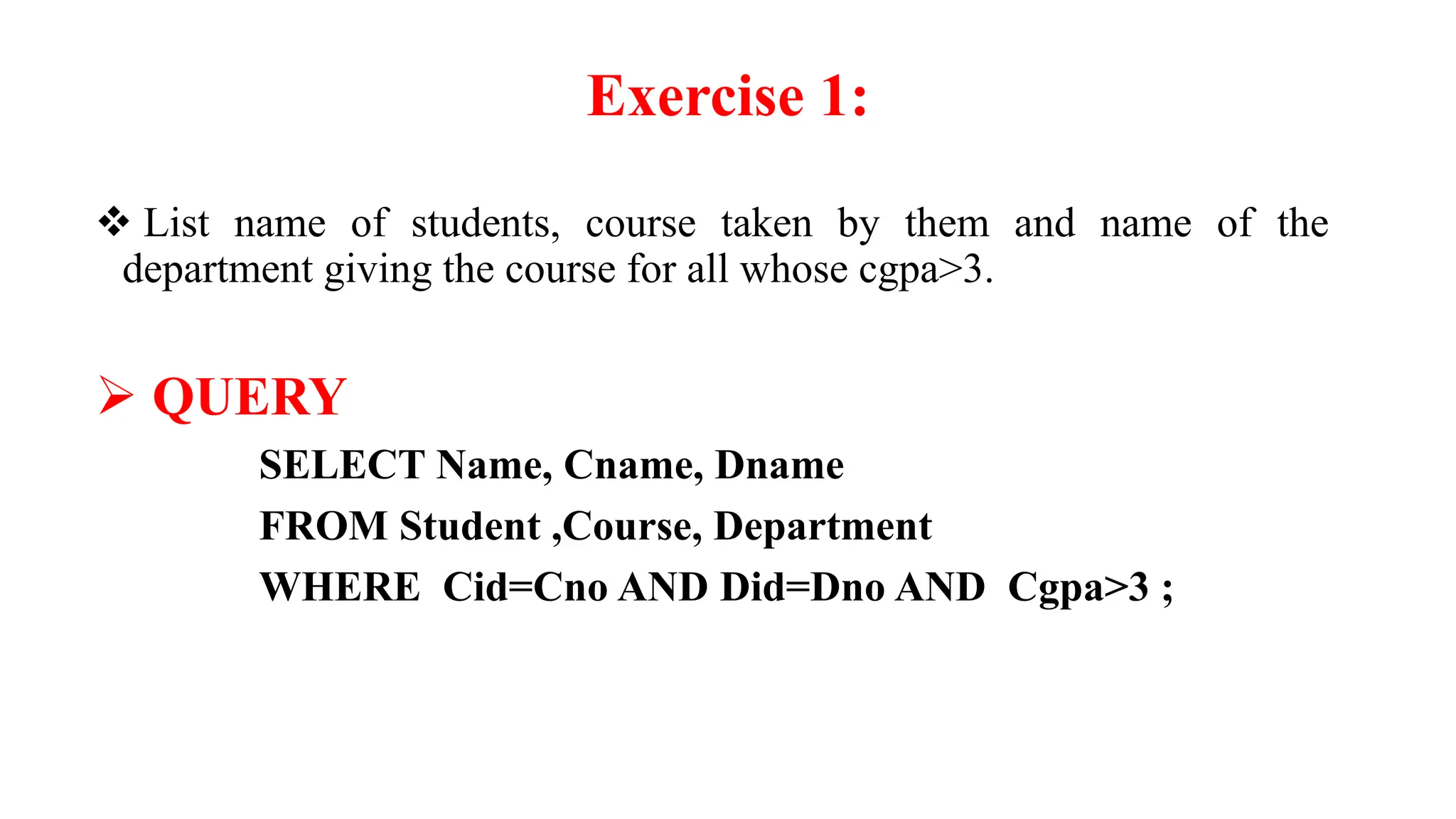 Exercise 1:
 List name of students, course taken by them and name of the
department giving the course for all whose cgpa>3.
 QUERY
SELECT Name, Cname, Dname
FROM Student ,Course, Department
WHERE Cid=Cno AND Did=Dno AND Cgpa>3 ;
 