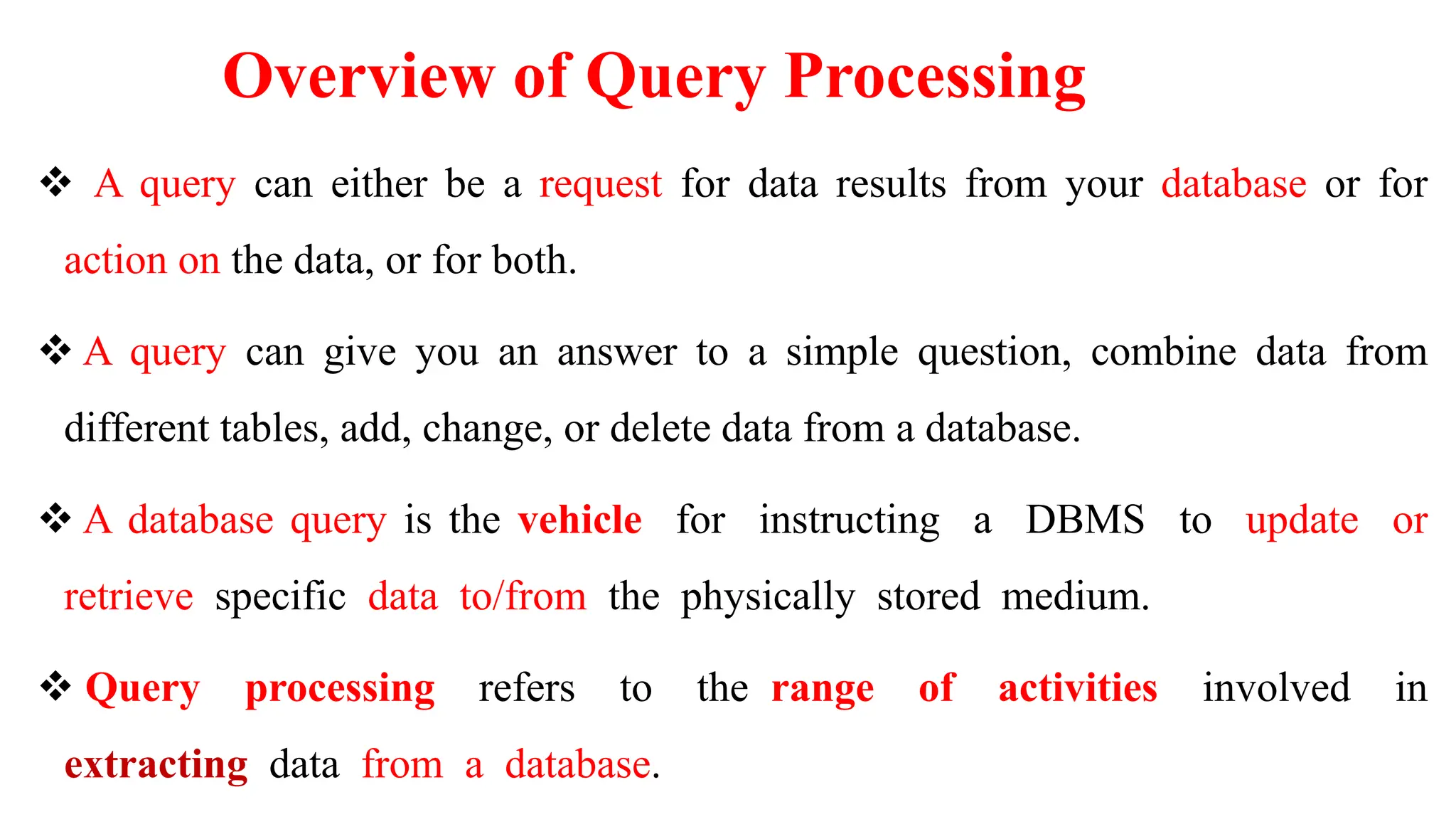 Overview of Query Processing
 A query can either be a request for data results from your database or for
action on the data, or for both.
 A query can give you an answer to a simple question, combine data from
different tables, add, change, or delete data from a database.
 A database query is the vehicle for instructing a DBMS to update or
retrieve specific data to/from the physically stored medium.
 Query processing refers to the range of activities involved in
extracting data from a database.
 