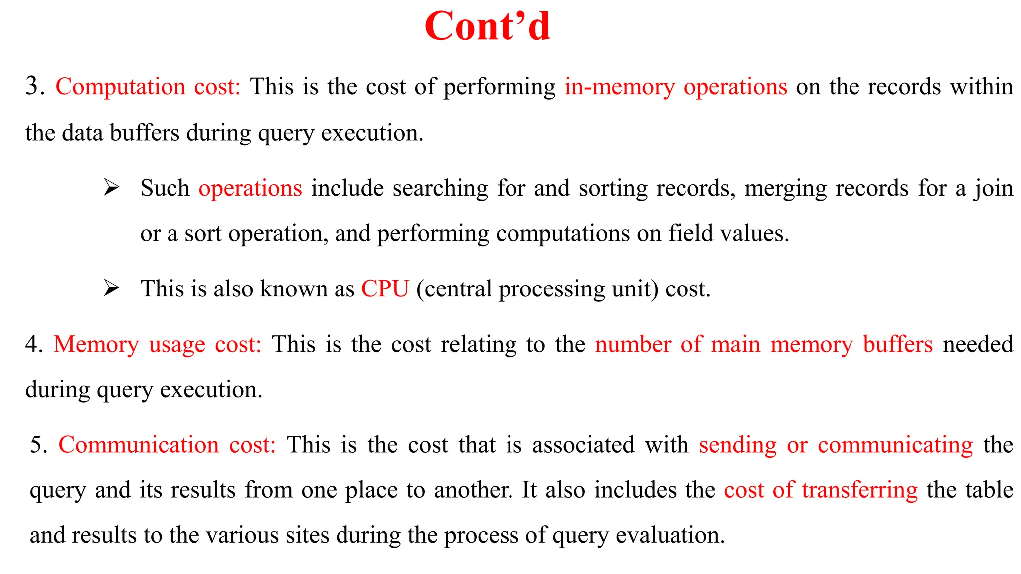 Cont’d
3. Computation cost: This is the cost of performing in-memory operations on the records within
the data buffers during query execution.
 Such operations include searching for and sorting records, merging records for a join
or a sort operation, and performing computations on field values.
 This is also known as CPU (central processing unit) cost.
4. Memory usage cost: This is the cost relating to the number of main memory buffers needed
during query execution.
5. Communication cost: This is the cost that is associated with sending or communicating the
query and its results from one place to another. It also includes the cost of transferring the table
and results to the various sites during the process of query evaluation.
 