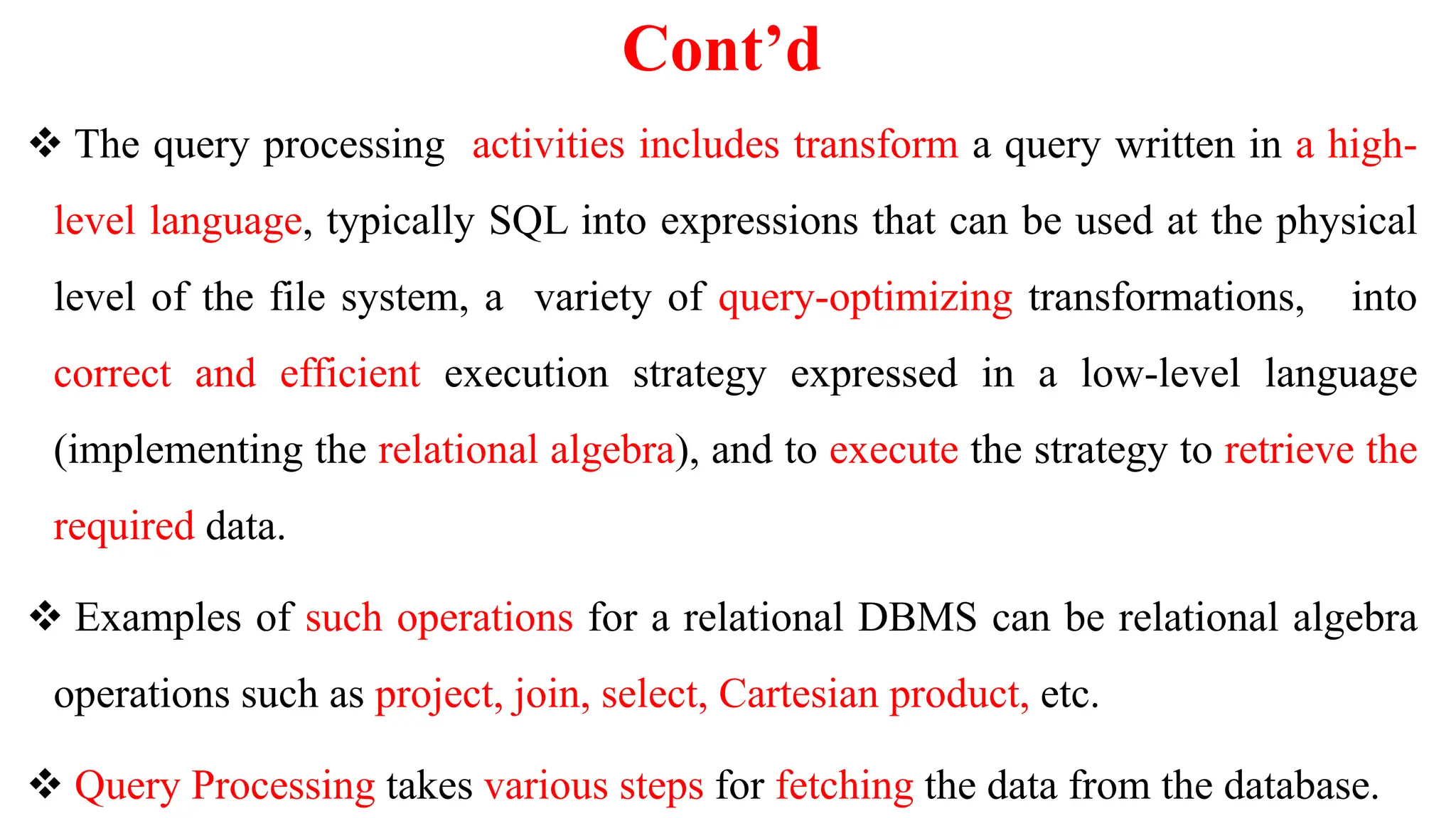 Cont’d
 The query processing activities includes transform a query written in a high-
level language, typically SQL into expressions that can be used at the physical
level of the file system, a variety of query-optimizing transformations, into
correct and efficient execution strategy expressed in a low-level language
(implementing the relational algebra), and to execute the strategy to retrieve the
required data.
 Examples of such operations for a relational DBMS can be relational algebra
operations such as project, join, select, Cartesian product, etc.
 Query Processing takes various steps for fetching the data from the database.
 