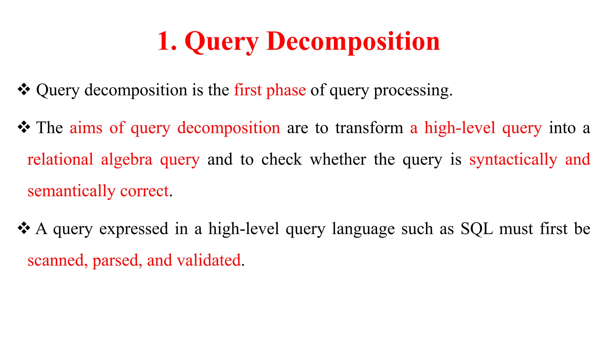 1. Query Decomposition
 Query decomposition is the first phase of query processing.
 The aims of query decomposition are to transform a high-level query into a
relational algebra query and to check whether the query is syntactically and
semantically correct.
 A query expressed in a high-level query language such as SQL must first be
scanned, parsed, and validated.
 