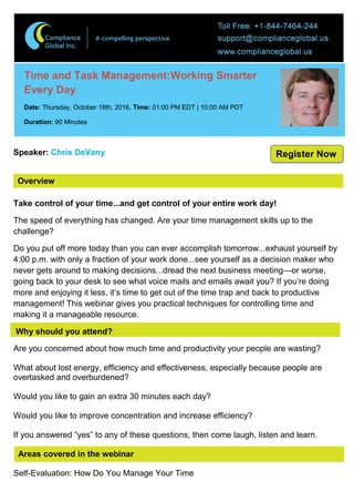 Overview
Time and Task Management:Working Smarter
Every Day
Date: Thursday, October 18th, 2016, Time: 01:00 PM EDT | 10:00 AM PDT
Duration: 90 Minutes
Speaker: Chris DeVany
Take control of your time...and get control of your entire work day!
The speed of everything has changed. Are your time management skills up to the
challenge?
Do you put off more today than you can ever accomplish tomorrow...exhaust yourself by
4:00 p.m. with only a fraction of your work done...see yourself as a decision maker who
never gets around to making decisions...dread the next business meeting—or worse,
going back to your desk to see what voice mails and emails await you? If you’re doing
more and enjoying it less, it’s time to get out of the time trap and back to productive
management! This webinar gives you practical techniques for controlling time and
making it a manageable resource.
Why should you attend?
Are you concerned about how much time and productivity your people are wasting?
What about lost energy, efficiency and effectiveness, especially because people are
overtasked and overburdened?
Would you like to gain an extra 30 minutes each day?
Would you like to improve concentration and increase efficiency?
If you answered “yes” to any of these questions, then come laugh, listen and learn.
Areas covered in the webinar
Self-Evaluation: How Do You Manage Your Time
Register Now
 