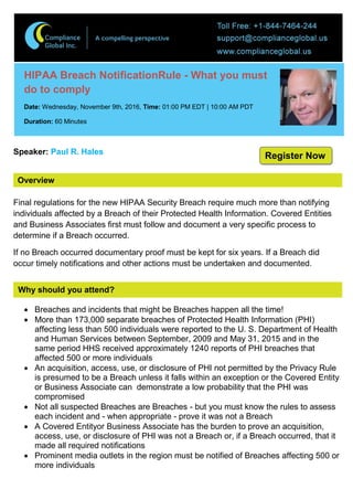 Overview
HIPAA Breach NotificationRule - What you must
do to comply
Date: Wednesday, November 9th, 2016, Time: 01:00 PM EDT | 10:00 AM PDT
Duration: 60 Minutes
Speaker: Paul R. Hales
Final regulations for the new HIPAA Security Breach require much more than notifying
individuals affected by a Breach of their Protected Health Information. Covered Entities
and Business Associates first must follow and document a very specific process to
determine if a Breach occurred.
If no Breach occurred documentary proof must be kept for six years. If a Breach did
occur timely notifications and other actions must be undertaken and documented.
Why should you attend?
 Breaches and incidents that might be Breaches happen all the time!
 More than 173,000 separate breaches of Protected Health Information (PHI)
affecting less than 500 individuals were reported to the U. S. Department of Health
and Human Services between September, 2009 and May 31, 2015 and in the
same period HHS received approximately 1240 reports of PHI breaches that
affected 500 or more individuals
 An acquisition, access, use, or disclosure of PHI not permitted by the Privacy Rule
is presumed to be a Breach unless it falls within an exception or the Covered Entity
or Business Associate can demonstrate a low probability that the PHI was
compromised
 Not all suspected Breaches are Breaches - but you must know the rules to assess
each incident and - when appropriate - prove it was not a Breach
 A Covered Entityor Business Associate has the burden to prove an acquisition,
access, use, or disclosure of PHI was not a Breach or, if a Breach occurred, that it
made all required notifications
 Prominent media outlets in the region must be notified of Breaches affecting 500 or
more individuals
Register Now
 