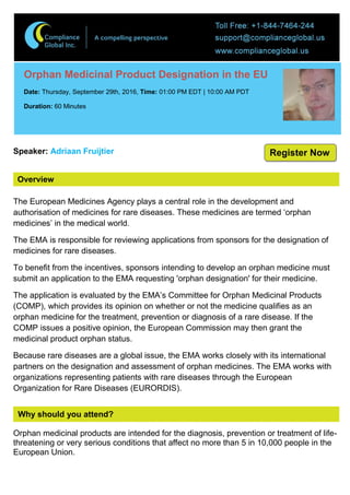 Overview
Orphan Medicinal Product Designation in the EU
Date: Thursday, September 29th, 2016, Time: 01:00 PM EDT | 10:00 AM PDT
Duration: 60 Minutes
Speaker: Adriaan Fruijtier
The European Medicines Agency plays a central role in the development and
authorisation of medicines for rare diseases. These medicines are termed ‘orphan
medicines’ in the medical world.
The EMA is responsible for reviewing applications from sponsors for the designation of
medicines for rare diseases.
To benefit from the incentives, sponsors intending to develop an orphan medicine must
submit an application to the EMA requesting 'orphan designation' for their medicine.
The application is evaluated by the EMA’s Committee for Orphan Medicinal Products
(COMP), which provides its opinion on whether or not the medicine qualifies as an
orphan medicine for the treatment, prevention or diagnosis of a rare disease. If the
COMP issues a positive opinion, the European Commission may then grant the
medicinal product orphan status.
Because rare diseases are a global issue, the EMA works closely with its international
partners on the designation and assessment of orphan medicines. The EMA works with
organizations representing patients with rare diseases through the European
Organization for Rare Diseases (EURORDIS).
Why should you attend?
Orphan medicinal products are intended for the diagnosis, prevention or treatment of life-
threatening or very serious conditions that affect no more than 5 in 10,000 people in the
European Union.
Register Now
 