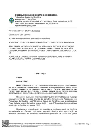 PODER JUDICIÁRIO DO ESTADO DE RONDÔNIA
Tribunal de Justiça de Rondônia
Ariquemes - 2ª Vara Cível
Avenida Juscelino Kubitschek, nº 2365, Bairro Setor Institucional, CEP
76872-853, Ariquemes, Atendimento: (69)3309-8110
cpeariquemes@tjro.jus.br
Processo: 7004774-37.2015.8.22.0002
Classe: Ação Civil Coletiva
AUTOR: Ministério Público do Estado de Rondônia
ADVOGADO DO AUTOR: MINISTÉRIO PÚBLICO DO ESTADO DE RONDÔNIA
REU: ISMAEL MATHEUS DE MATTOS, VERA LUCIA TIECHER, ASSOCIAÇÃO
DOS PRODUTORES RURAIS DE CUJUBIM - ASPEC, OZIANE SILVA NUNES
OLIVEIRA, ROSEMAR SILVA DE OLIVEIRA, CAMPO BELLO JARDINAGEM LTDA
ME
ADVOGADOS DOS REU: CORINA FERNANDES PEREIRA, OAB nº RO2074,
ALLAN CARDOSO PIPINO, OAB nº RO7055
SENTENÇA
Vistos.
I-RELATÓRIO
O PÚBLICO DO ESTADO DE RONDÔNIA
ÉRI
MINIST ajuizou Ação Civil Pública
em desfavor
por Ato de Improbidade Administrativa c/c com liminar de indisponibilidade de bens
de ISMAEL MATHEUS DE MATTOS, VERA LUCIA TICHER, ASSOCIAÇÃO DOS
PRODUTORES RURAIS DE CUJUBIM – ASPEC, OZIANE SILVA NUNES OLIVEIRA,
ROSEMAR SILVA DE OLIVEIRA e CAMPO BELLO JARDINAGEM LTDA-ME.
Ressai dos autos, que fora instaurado Inquérito Civil Público para investigar
possível desvio de recursos oriundo de convênio firmado pela Associação dos
Pecuaristas de Cujubim – ASPEC com o Estado de Rondônia, para a realização da
Festa do Leite e seus Derivados, no ano de 2011 e da 6ª Exposição Agropecuária no
município de Cujubim, no ano de 2012.
Relata que o procedimento em questão se originou a partir de denúncia
encaminhada ao , noticiando possíveis desvios e/ou apropriação de
Parquet
recursos, bem como em virtude da ausência de prestação de contas dos gastos
Num. 100971137 - Pág. 1
Assinado eletronicamente por: CLAUDIA MARA DA SILVA FALEIROS FERNANDES - 26/01/2024 18:55:23
https://pjepg.tjro.jus.br:443/Processo/ConsultaDocumento/listView.seam?x=24012618552400000000096882311
Número do documento: 24012618552400000000096882311
 