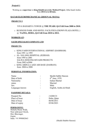 Project# 1
Working as a supervisor in King Khalid unversity Medical Project, Abha Saudi Arabia
from 2014 to to till date.
QATAR ELECROMECHANICAL GROUP (AL MANA):
PROJECT# 2
VIVA BAHARIYA TOWER @ THE PEARL QATAR from 2008 to 2010.
o BUSINESS PARK AND HOTEL FACILITIES (CROWN PLAZA HOTEL )
@ NAJMA, DOHA, QATAR from 2010 to 2012.
WORKED AT:
SAUDI SPECIALIST COMPANY LTD:
PROJECTS:
o KING FAHD INTERNATIONAL AIRPORT (DAMMAM)
from 1991 to 1995
o AL- SALAMA HOSPITAL (JEDDAH)
from 1995 to 2001
SALWA HOSUING RIYADH PROJECTS
From 2002 to2004
o KING ABDULA AZIZ AIR BASE (DAHRAN)
from 2004 to 2008
PERSONAL INFORMATION:
Name : Sheikh Sabbir Haroon
Date of birth : 6
th
June, 1970
Nationality : Indian Marital
status : Married
Sex : Male
Languages known : English, Arabic & Hindi
PASSPORT DETAILS:
Passport No : J 4200131
Place of Issue : Doha, Qatar
Date of Issue : 06/06/2011
Date of expiry : 05/06/2021
PERMANENT:
Mohalla Munar Wada,
Near salah peer Chowk,
Dist. Bhavnagar,
Gujrat,
India. +91 9998082663
(Sheikh Shabbir Haroon)
 