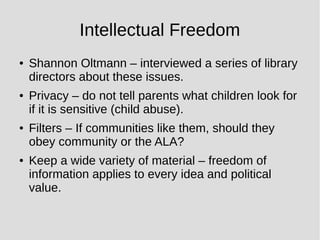Intellectual Freedom
● Shannon Oltmann – interviewed a series of library
directors about these issues.
● Privacy – do not tell parents what children look for
if it is sensitive (child abuse).
● Filters – If communities like them, should they
obey community or the ALA?
● Keep a wide variety of material – freedom of
information applies to every idea and political
value.
 