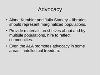 Advocacy
● Alana Kumbier and Julia Starkey – libraries
should represent marginalized populations.
● Provide materials on shelves about and by
multiple populations, hire to reflect
communities.
● Even the ALA promotes advocacy in some
areas – intellectual freedom.
 