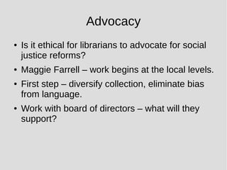 Advocacy
● Is it ethical for librarians to advocate for social
justice reforms?
● Maggie Farrell – work begins at the local levels.
● First step – diversify collection, eliminate bias
from language.
● Work with board of directors – what will they
support?
 