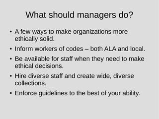What should managers do?
● A few ways to make organizations more
ethically solid.
● Inform workers of codes – both ALA and local.
● Be available for staff when they need to make
ethical decisions.
● Hire diverse staff and create wide, diverse
collections.
● Enforce guidelines to the best of your ability.
 
