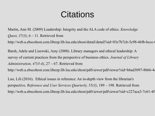 Citations
Martin, Ann M. (2009) Leadership: Integrity and the ALA code of ethics. Knowledge
Quest, 37(3), 6 – 11. Retrieved from
http://web.a.ebscohost.com.libezp.lib.lsu.edu/ehost/detail/detail?sid=03e7b7cb-5c98-46fb-bccc-0
Barsh, Adele and Lisewski, Amy (2008). Library managers and ethical leadership: A
survey of current practices from the perspective of business ethics. Journal of Library
Administration, 47(3-4), 27 – 67. Retrieved from
http://web.a.ebscohost.com.libezp.lib.lsu.edu/ehost/pdfviewer/pdfviewer?sid=b6ad3097-8b66-4d
Luo, Lili (2016). Ethical issues in reference: An in-depth view from the librarian's
perspective. Reference and User Services Quarterly, 55(3), 189 – 198. Retrieved from
http://web.a.ebscohost.com.libezp.lib.lsu.edu/ehost/pdfviewer/pdfviewer?sid=c227aca3-7c61-4fb
 