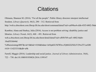 Citations
Oltmann, Shannon M. (2016). “For all the people”: Public library directors interpret intellectual
freedom. Library Quarterly, 86(3), 290 – 312. Retrieved from
http://web.a.ebscohost.com.libezp.lib.lsu.edu/ehost/command/detail?sid=ca898ee4-efab-45f3-b802-5bde
Kumbier, Alana and Starkey, Julia (2016). Access is not problem solving: disability justice and
libraries. Library Trends, 64(3), 468 – 491. Retrieved from
web.a.ebscohost.com.libezp.lib.lsu.edu/ehost/detail/detail?sid=cf05b769-eaf1-4882-8deb-
10ed5f16b44d
%40sessionmgr4007&vid=0&hid=4104&bdata=JnNpdGU9ZWhvc3QtbGl2ZSZzY29wZT1zaXRl
#AN=114253310&db=a9h
Farrell, Maggie (2016). Leadership and social justice. Journal of Library Administration, 56(6),
722 – 730. doi:10.1080/01930826.2016.1199147
 