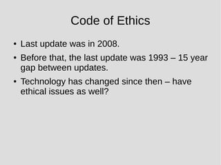 Code of Ethics
● Last update was in 2008.
● Before that, the last update was 1993 – 15 year
gap between updates.
● Technology has changed since then – have
ethical issues as well?
 