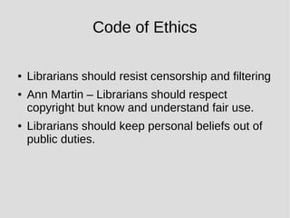 Code of Ethics
● Librarians should resist censorship and filtering
● Ann Martin – Librarians should respect
copyright but know and understand fair use.
● Librarians should keep personal beliefs out of
public duties.
 