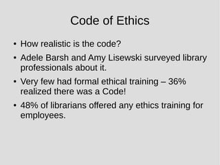 Code of Ethics
● How realistic is the code?
● Adele Barsh and Amy Lisewski surveyed library
professionals about it.
● Very few had formal ethical training – 36%
realized there was a Code!
● 48% of librarians offered any ethics training for
employees.
 