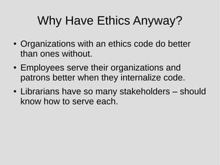 Why Have Ethics Anyway?
● Organizations with an ethics code do better
than ones without.
● Employees serve their organizations and
patrons better when they internalize code.
● Librarians have so many stakeholders – should
know how to serve each.
 