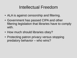 Intellectual Freedom
● ALA is against censorship and filtering.
● Government has passed CIPA and other
filtering legislation that libraries have to comply
with.
● How much should libraries obey?
● Protecting patron privacy versus stopping
predatory behavior – who wins?
 