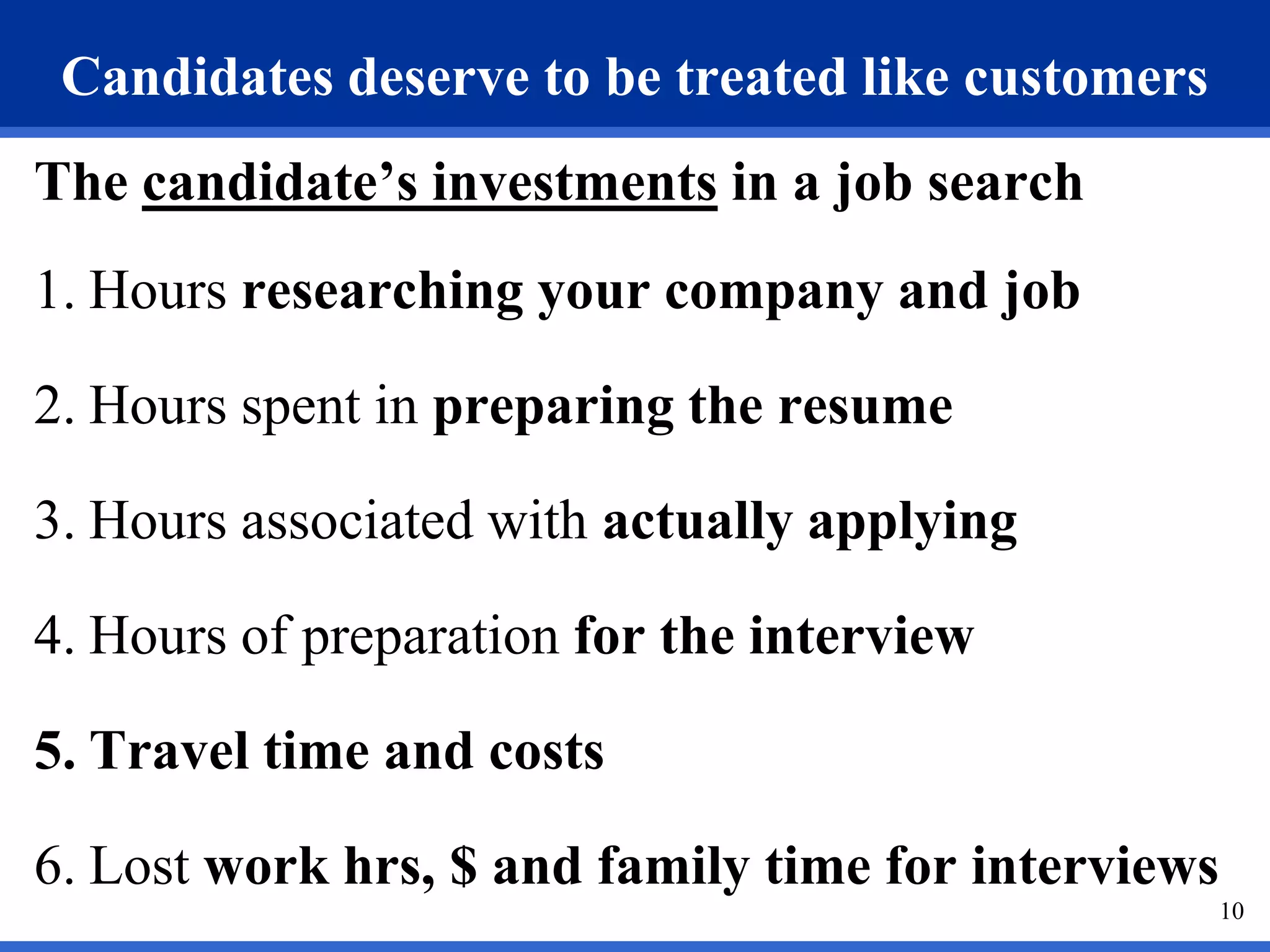 Candidates deserve to be treated like customers
The candidate’s investments in a job search
1. Hours researching your company and job

2. Hours spent in preparing the resume

3. Hours associated with actually applying

4. Hours of preparation for the interview

5. Travel time and costs

6. Lost work hrs, $ and family time for interviews
                                                     10
 