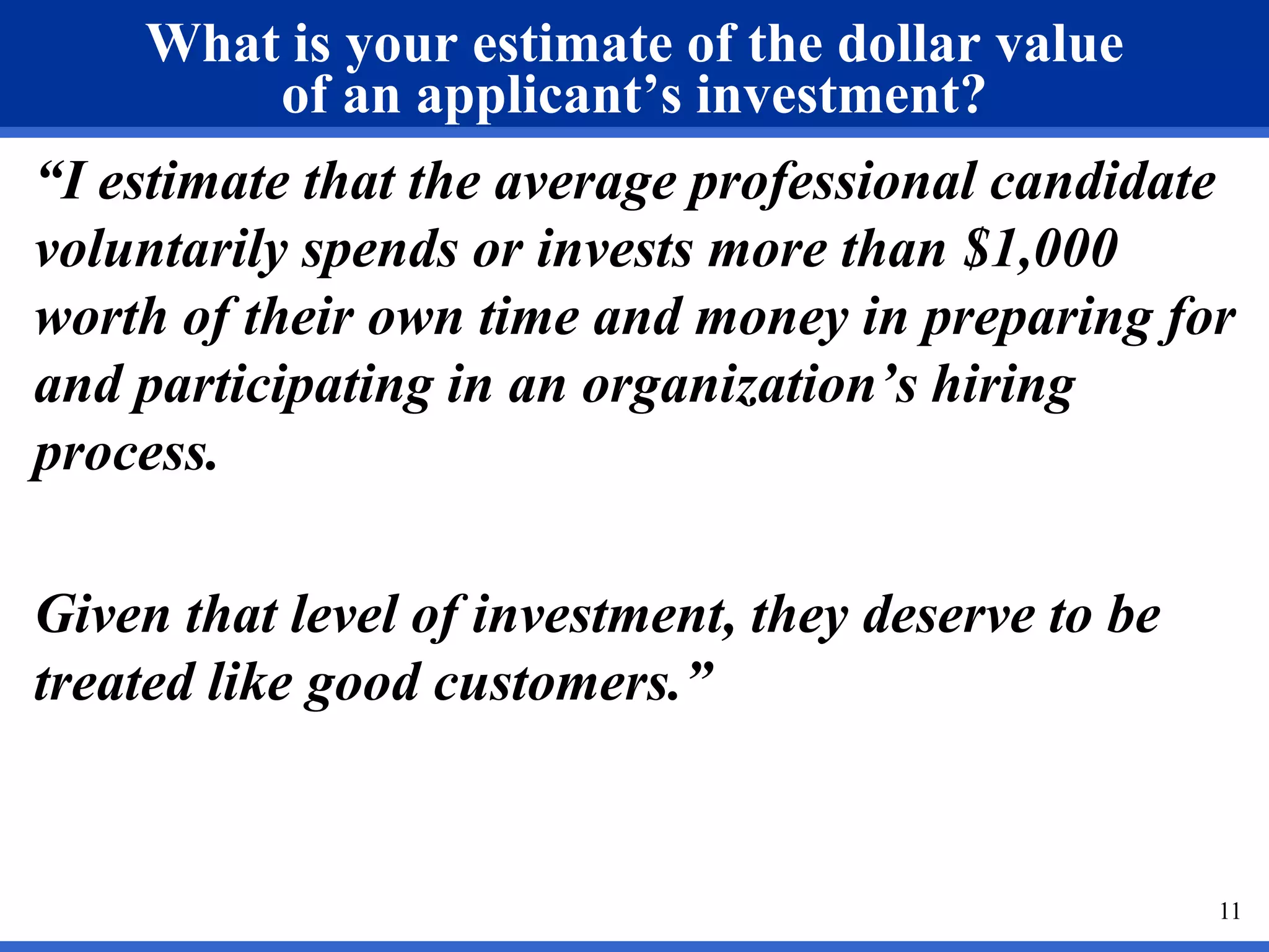 What is your estimate of the dollar value
        of an applicant’s investment?
“I estimate that the average professional candidate
voluntarily spends or invests more than $1,000
worth of their own time and money in preparing for
and participating in an organization’s hiring
process.

Given that level of investment, they deserve to be
treated like good customers.”


                                                     11
 
