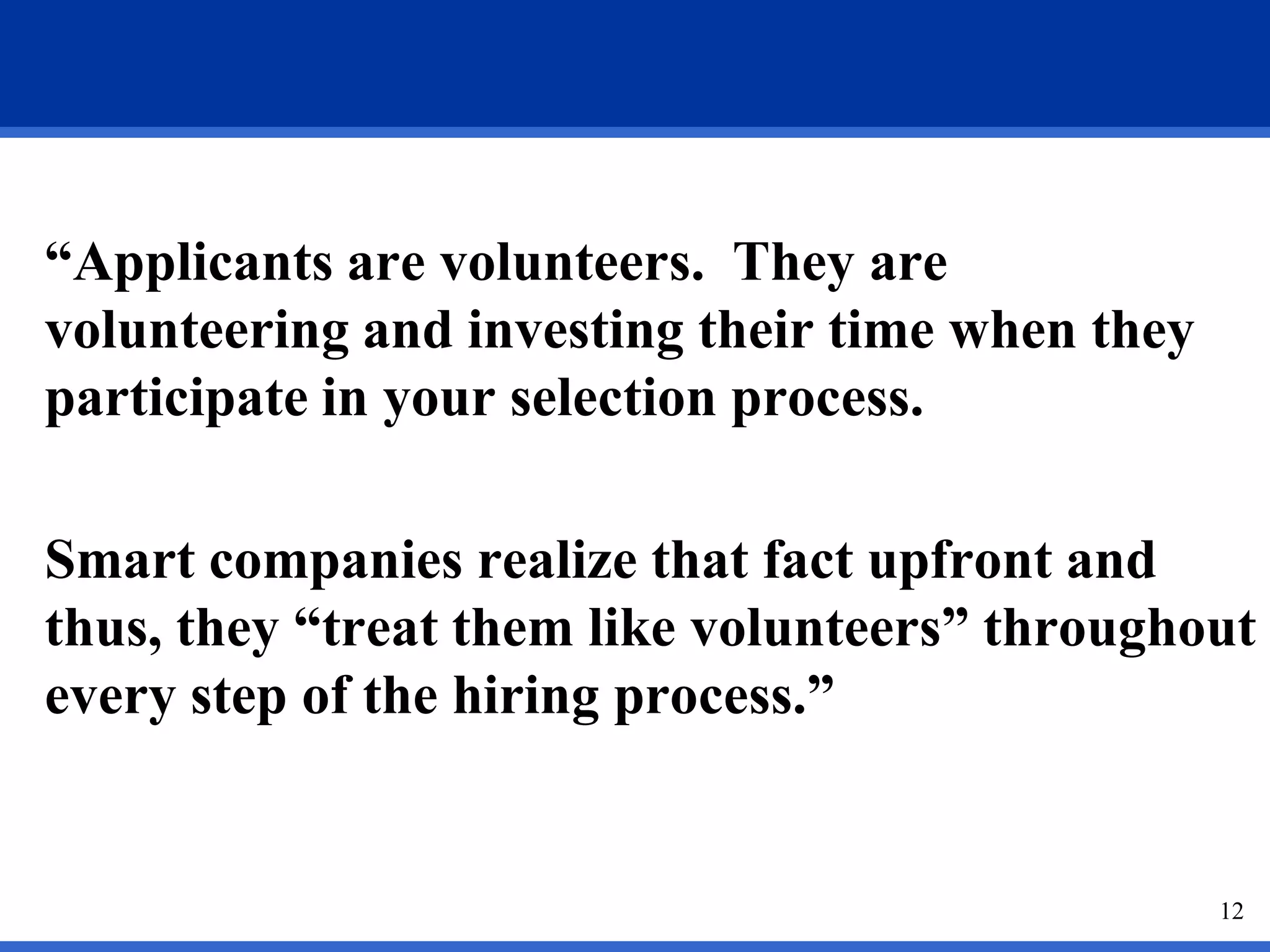 “Applicants are volunteers. They are
volunteering and investing their time when they
participate in your selection process.

Smart companies realize that fact upfront and
thus, they “treat them like volunteers” throughout
every step of the hiring process.”


                                                  12
 