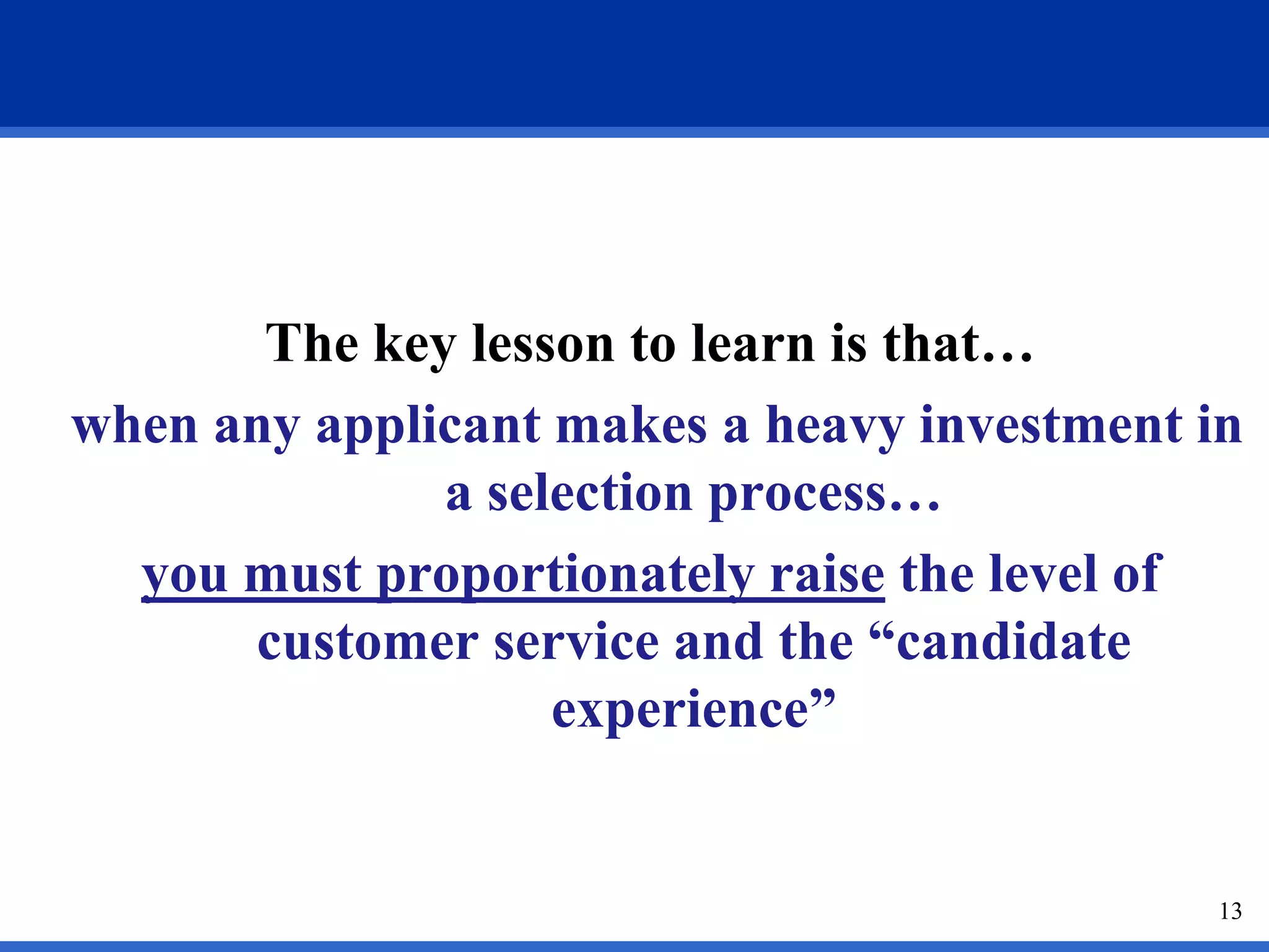 The key lesson to learn is that…
when any applicant makes a heavy investment in
              a selection process…
  you must proportionately raise the level of
      customer service and the “candidate
                   experience”


                                             13
 