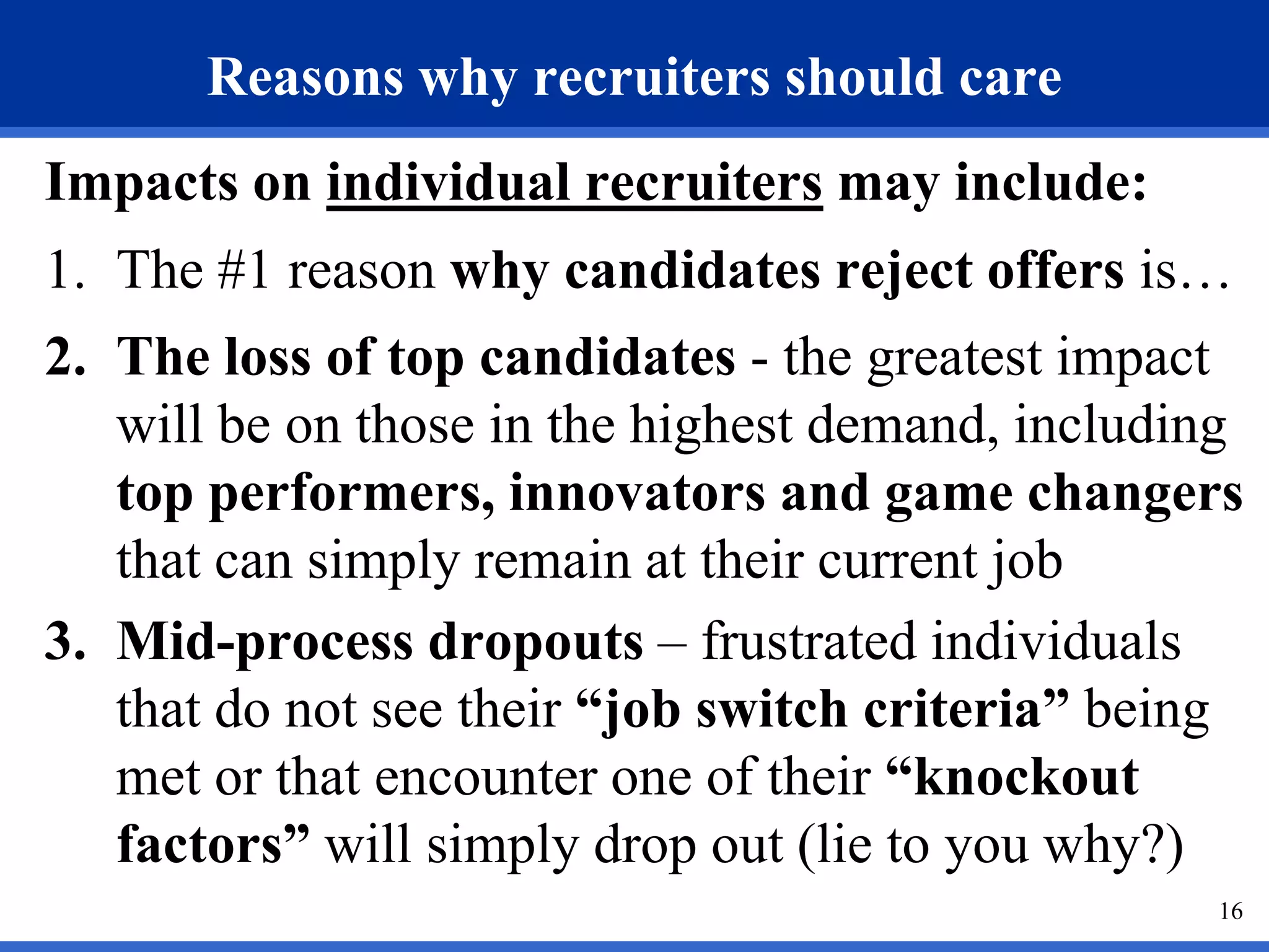 Reasons why recruiters should care
Impacts on individual recruiters may include:
1. The #1 reason why candidates reject offers is…
2. The loss of top candidates - the greatest impact
   will be on those in the highest demand, including
   top performers, innovators and game changers
   that can simply remain at their current job
3. Mid-process dropouts – frustrated individuals
   that do not see their “job switch criteria” being
   met or that encounter one of their “knockout
   factors” will simply drop out (lie to you why?)
                                                  16
 