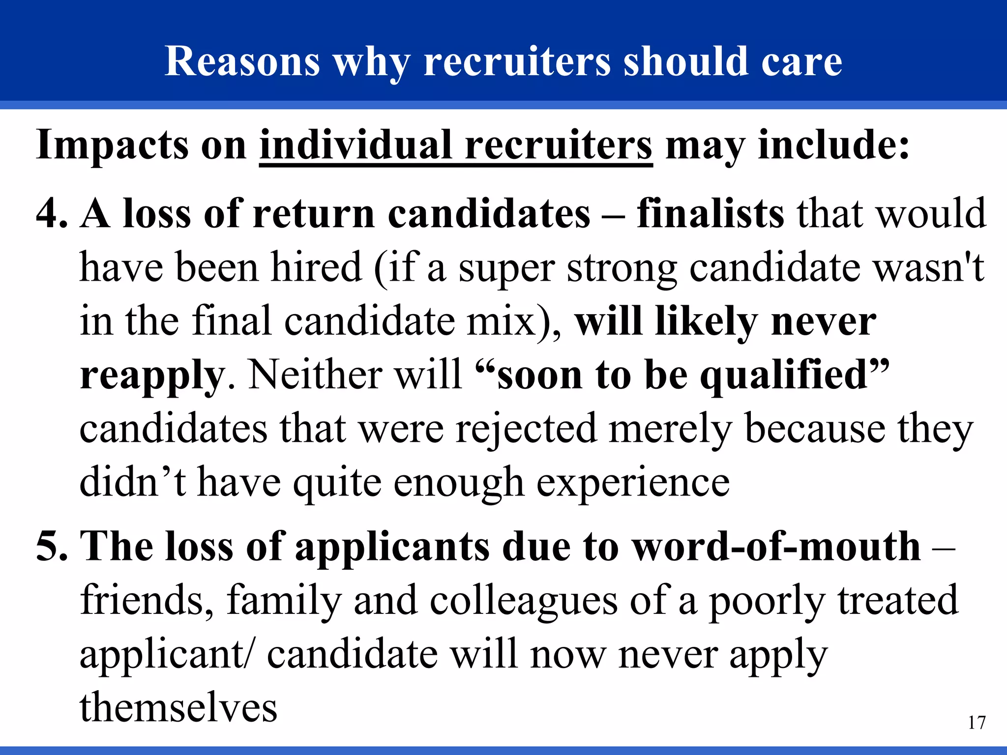 Reasons why recruiters should care
Impacts on individual recruiters may include:
4. A loss of return candidates – finalists that would
   have been hired (if a super strong candidate wasn't
   in the final candidate mix), will likely never
   reapply. Neither will “soon to be qualified”
   candidates that were rejected merely because they
   didn’t have quite enough experience
5. The loss of applicants due to word-of-mouth –
   friends, family and colleagues of a poorly treated
   applicant/ candidate will now never apply
   themselves                                         17
 