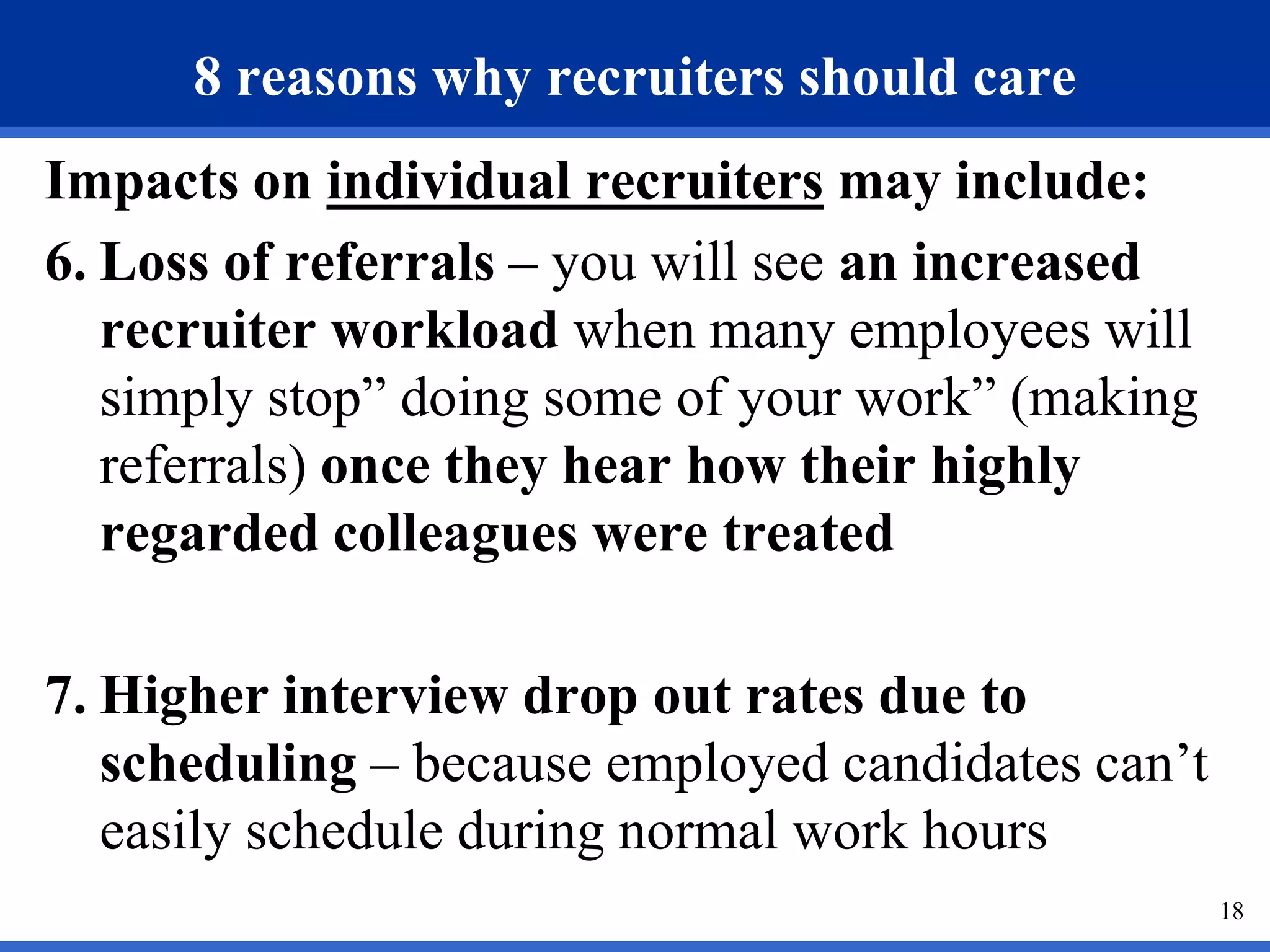 8 reasons why recruiters should care
Impacts on individual recruiters may include:
6. Loss of referrals – you will see an increased
   recruiter workload when many employees will
   simply stop” doing some of your work” (making
   referrals) once they hear how their highly
   regarded colleagues were treated

7. Higher interview drop out rates due to
   scheduling – because employed candidates can’t
   easily schedule during normal work hours
                                                    18
 