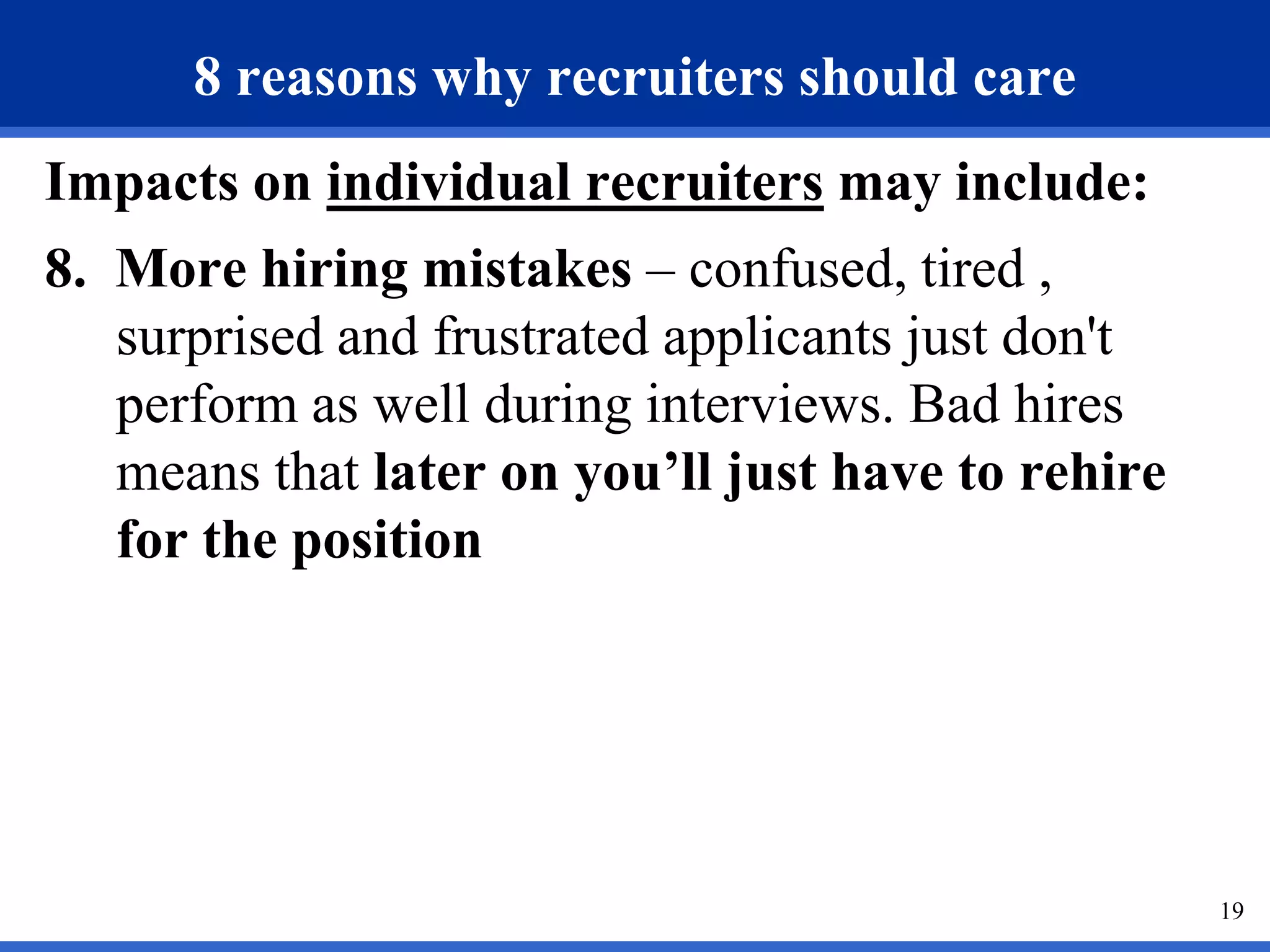 8 reasons why recruiters should care
Impacts on individual recruiters may include:
8. More hiring mistakes – confused, tired ,
   surprised and frustrated applicants just don't
   perform as well during interviews. Bad hires
   means that later on you’ll just have to rehire
   for the position




                                                    19
 