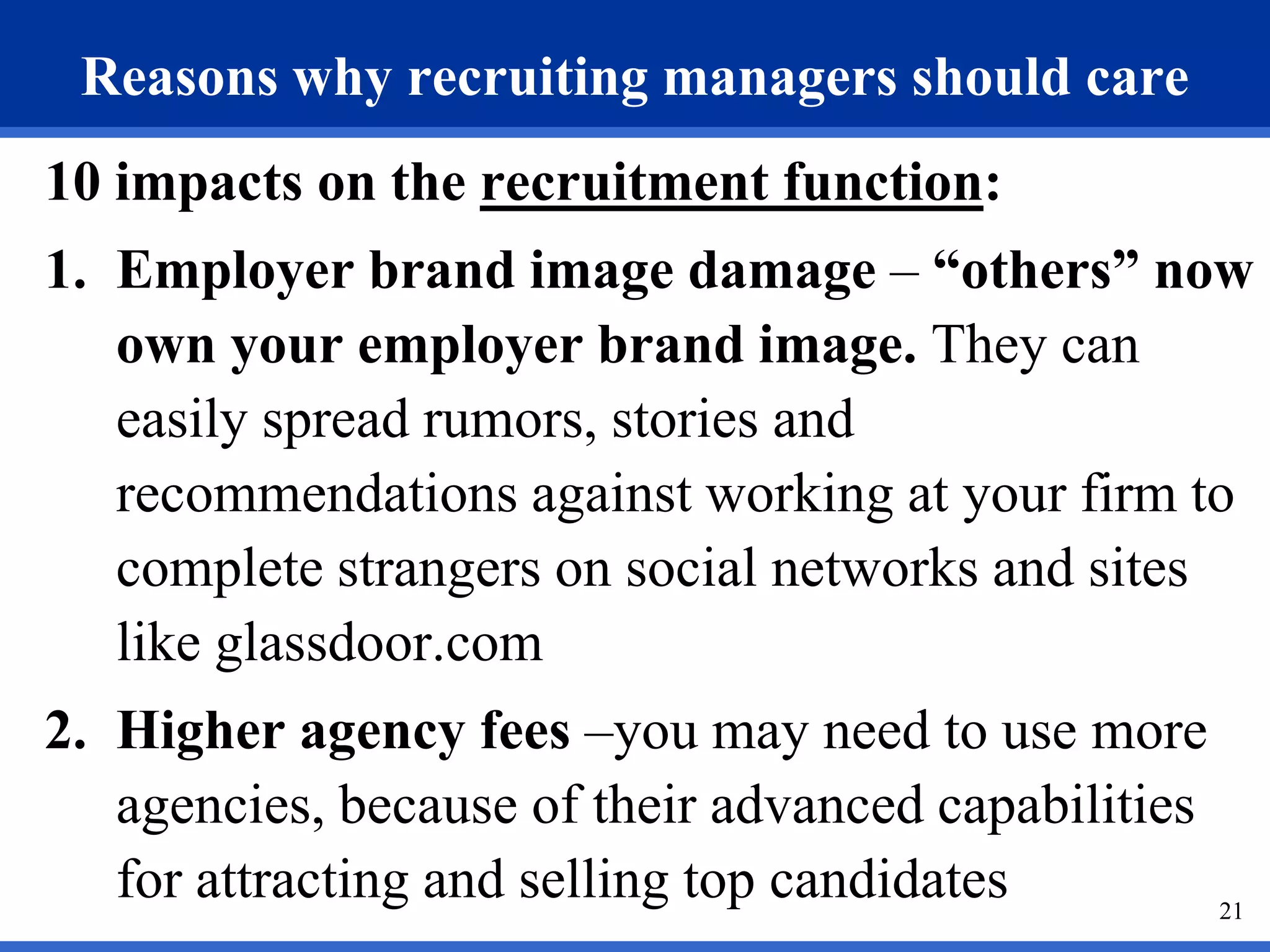 Reasons why recruiting managers should care
10 impacts on the recruitment function:
1. Employer brand image damage – “others” now
   own your employer brand image. They can
   easily spread rumors, stories and
   recommendations against working at your firm to
   complete strangers on social networks and sites
   like glassdoor.com
2. Higher agency fees –you may need to use more
   agencies, because of their advanced capabilities
   for attracting and selling top candidates        21
 