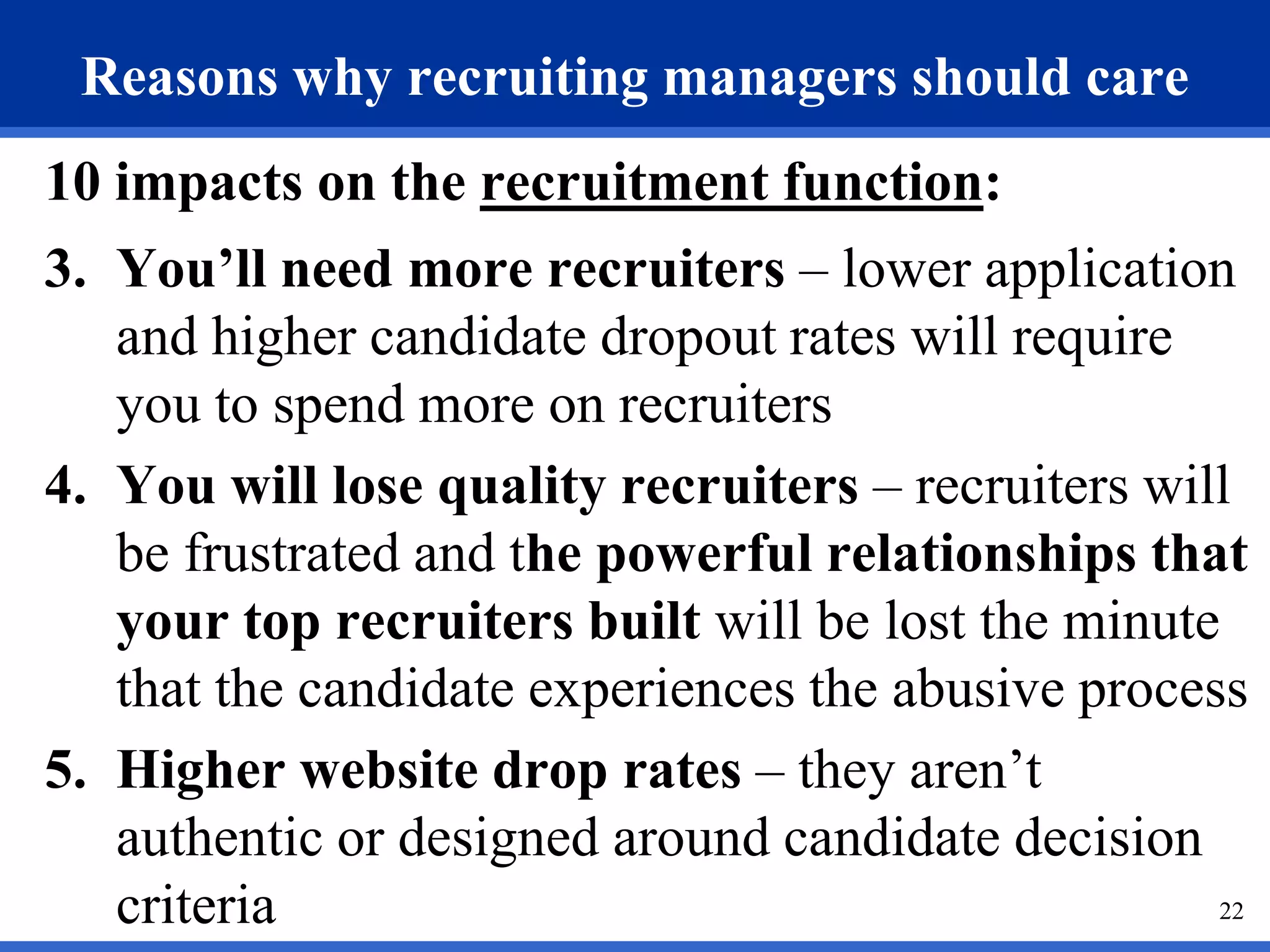 Reasons why recruiting managers should care
10 impacts on the recruitment function:
3. You’ll need more recruiters – lower application
   and higher candidate dropout rates will require
   you to spend more on recruiters
4. You will lose quality recruiters – recruiters will
   be frustrated and the powerful relationships that
   your top recruiters built will be lost the minute
   that the candidate experiences the abusive process
5. Higher website drop rates – they aren’t
   authentic or designed around candidate decision
   criteria                                         22
 