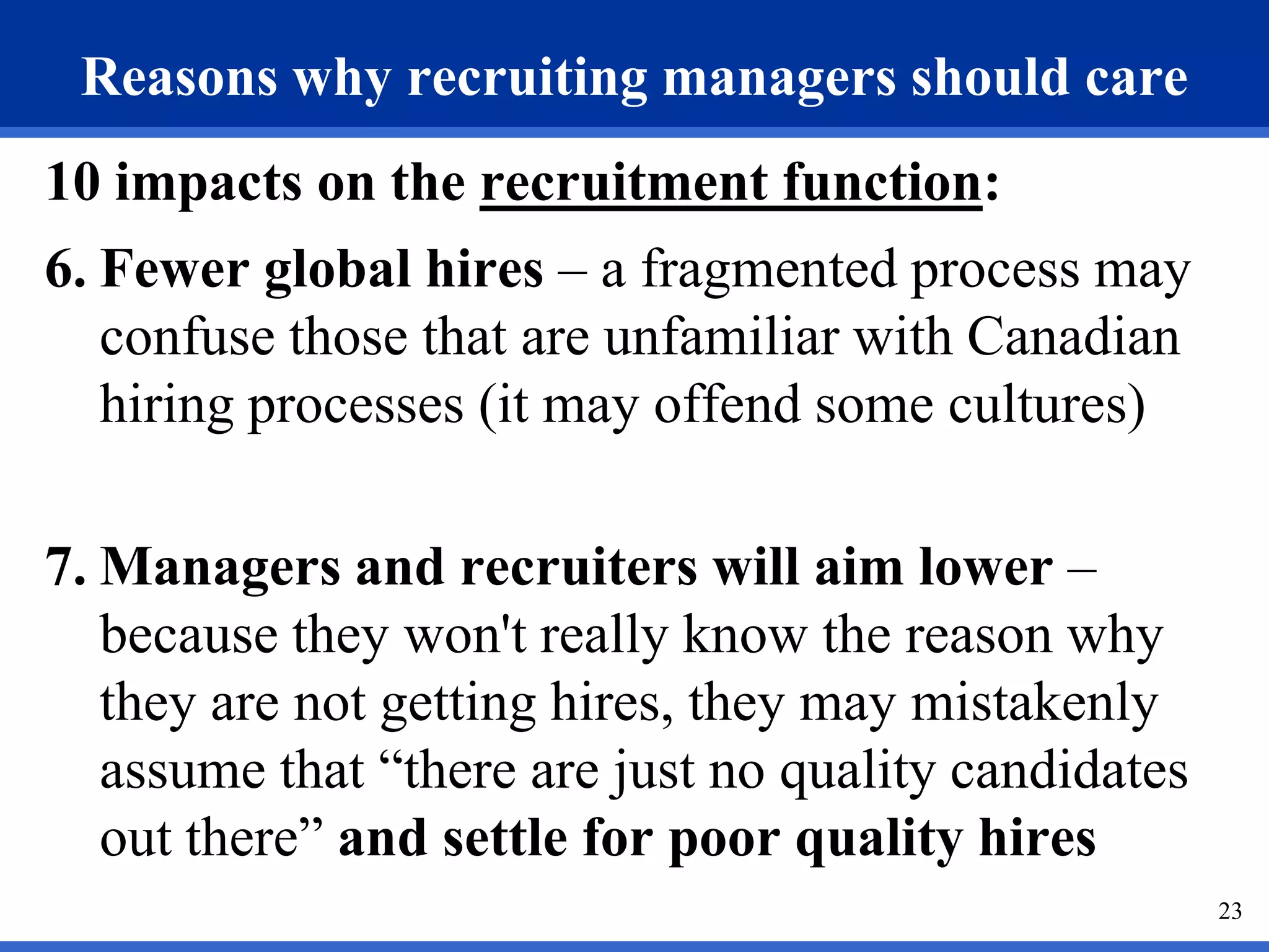 Reasons why recruiting managers should care
10 impacts on the recruitment function:
6. Fewer global hires – a fragmented process may
   confuse those that are unfamiliar with Canadian
   hiring processes (it may offend some cultures)

7. Managers and recruiters will aim lower –
   because they won't really know the reason why
   they are not getting hires, they may mistakenly
   assume that “there are just no quality candidates
   out there” and settle for poor quality hires
                                                       23
 