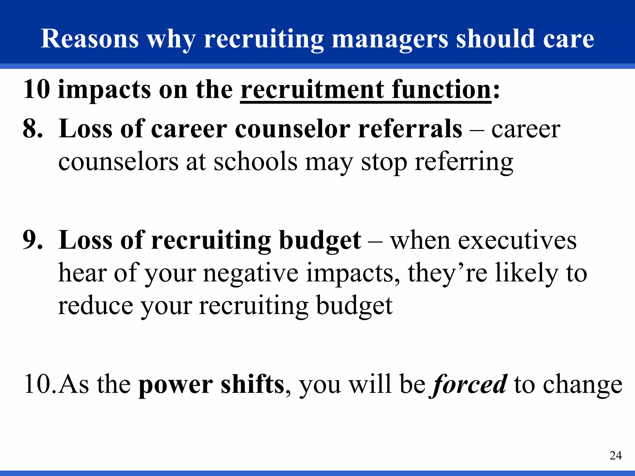 Reasons why recruiting managers should care
10 impacts on the recruitment function:
8. Loss of career counselor referrals – career
   counselors at schools may stop referring

9. Loss of recruiting budget – when executives
   hear of your negative impacts, they’re likely to
   reduce your recruiting budget

10.As the power shifts, you will be forced to change

                                                      24
 