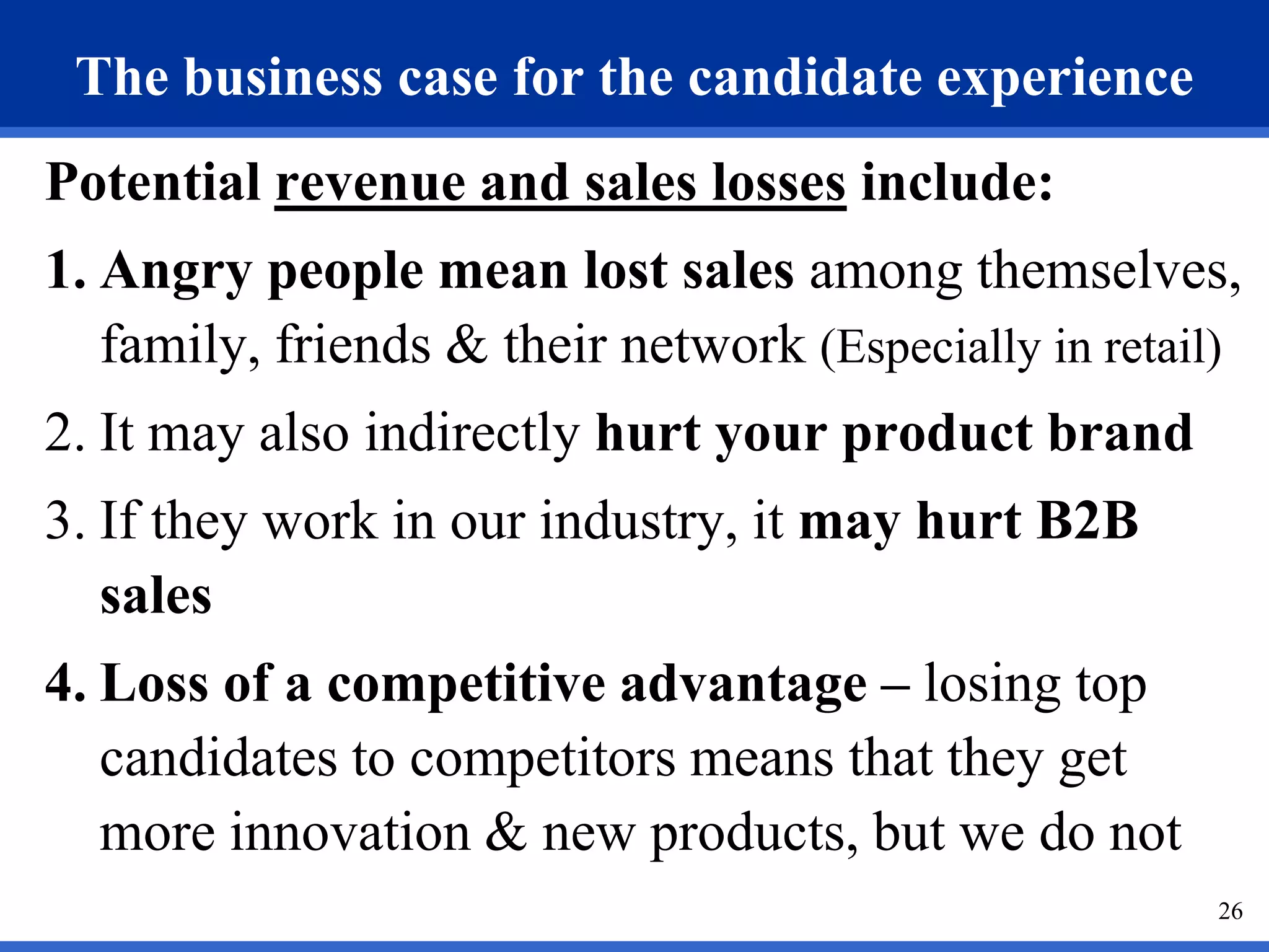 The business case for the candidate experience
Potential revenue and sales losses include:
1. Angry people mean lost sales among themselves,
   family, friends & their network (Especially in retail)
2. It may also indirectly hurt your product brand
3. If they work in our industry, it may hurt B2B
   sales
4. Loss of a competitive advantage – losing top
   candidates to competitors means that they get
   more innovation & new products, but we do not
                                                       26
 