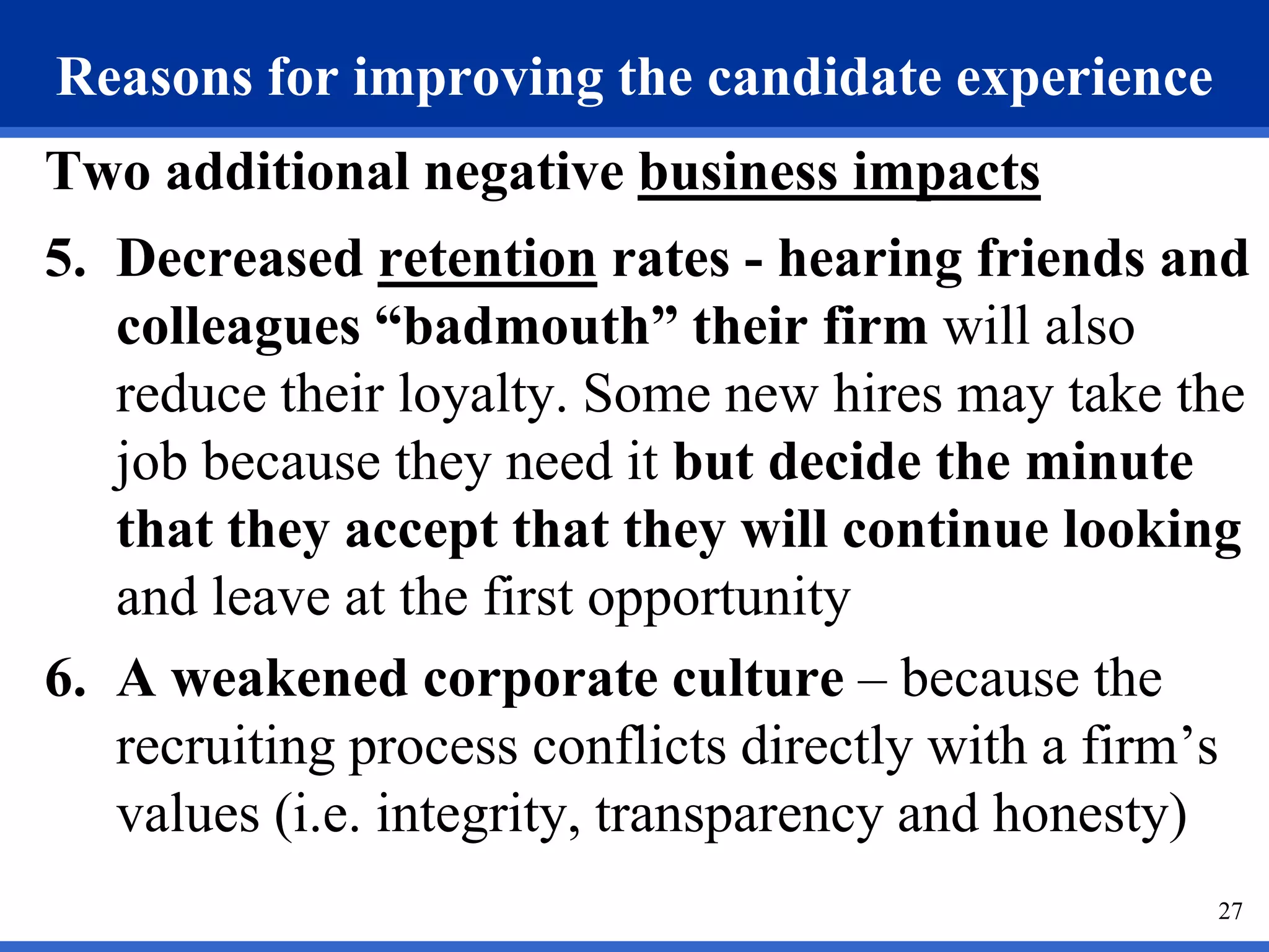Reasons for improving the candidate experience
Two additional negative business impacts
5. Decreased retention rates - hearing friends and
   colleagues “badmouth” their firm will also
   reduce their loyalty. Some new hires may take the
   job because they need it but decide the minute
   that they accept that they will continue looking
   and leave at the first opportunity
6. A weakened corporate culture – because the
   recruiting process conflicts directly with a firm’s
   values (i.e. integrity, transparency and honesty)
                                                    27
 