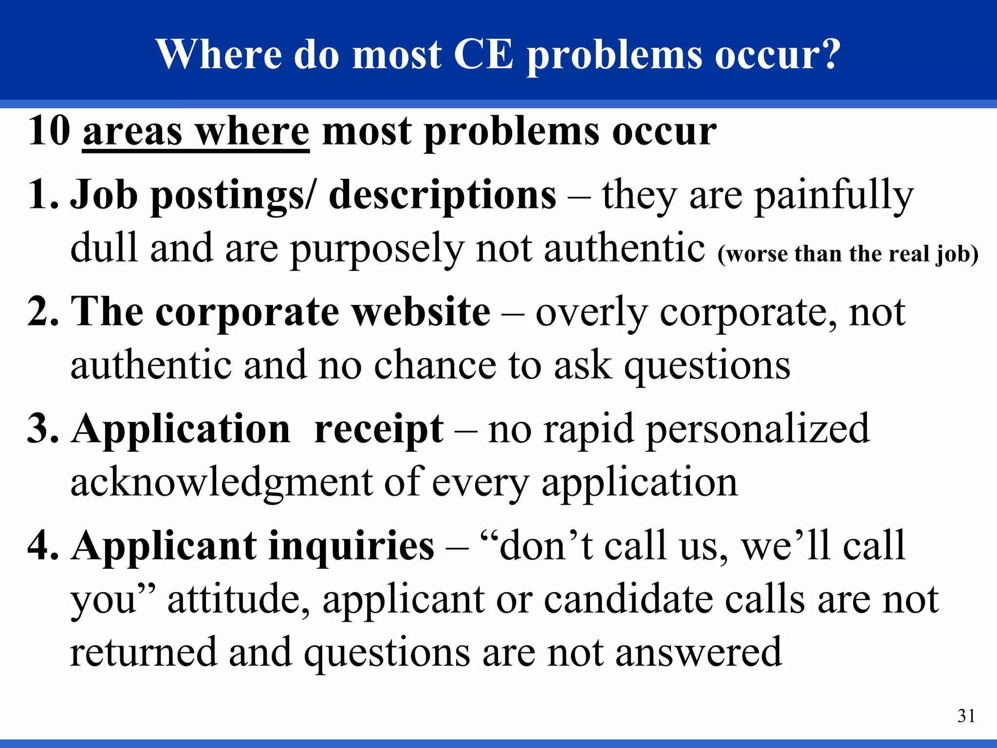 Where do most CE problems occur?
10 areas where most problems occur
1. Job postings/ descriptions – they are painfully
   dull and are purposely not authentic (worse than the real job)
2. The corporate website – overly corporate, not
   authentic and no chance to ask questions
3. Application receipt – no rapid personalized
   acknowledgment of every application
4. Applicant inquiries – “don’t call us, we’ll call
   you” attitude, applicant or candidate calls are not
   returned and questions are not answered
                                                               31
 
