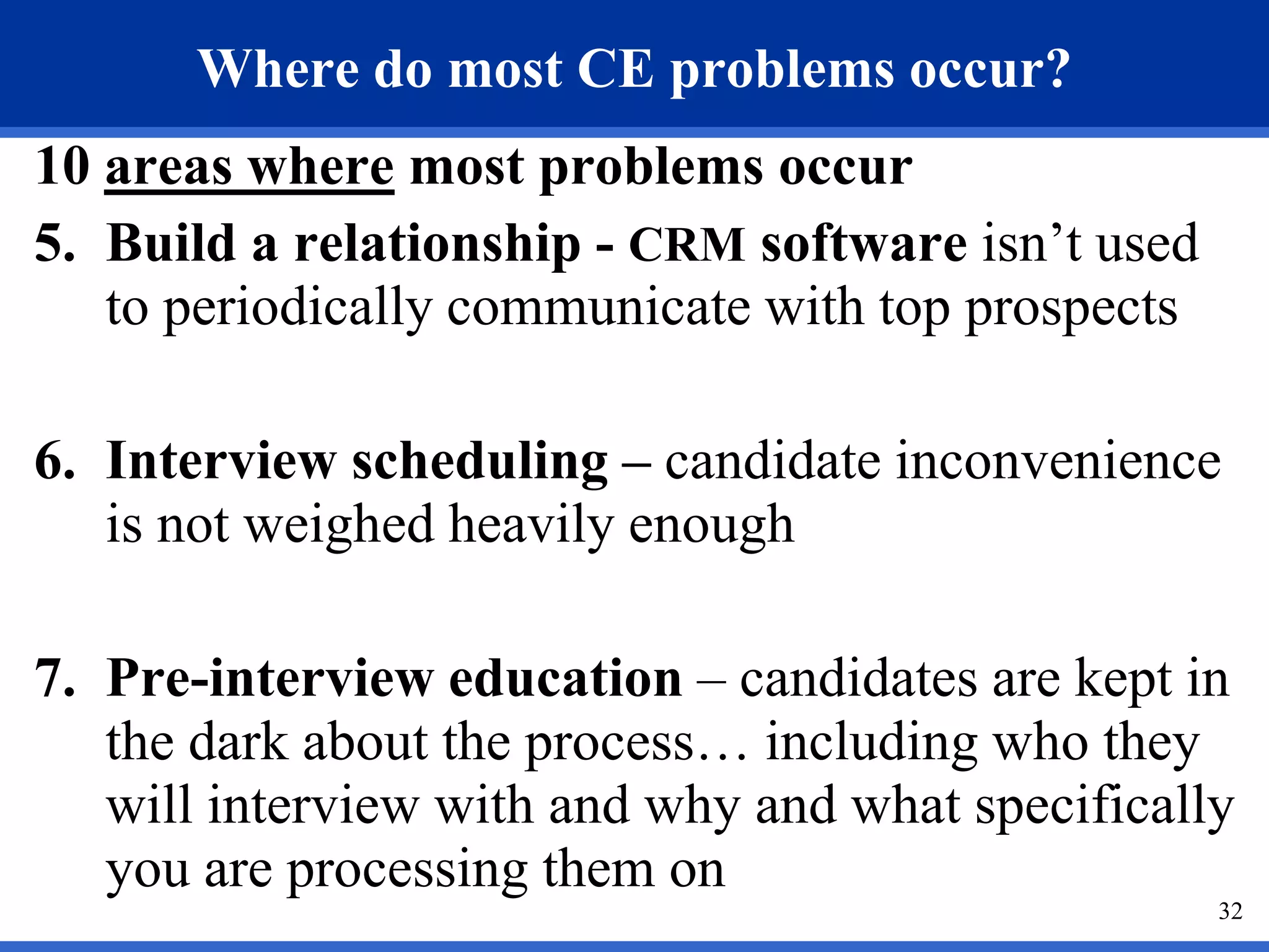 Where do most CE problems occur?
10 areas where most problems occur
5. Build a relationship - CRM software isn’t used
   to periodically communicate with top prospects

6. Interview scheduling – candidate inconvenience
   is not weighed heavily enough

7. Pre-interview education – candidates are kept in
   the dark about the process… including who they
   will interview with and why and what specifically
   you are processing them on
                                                    32
 