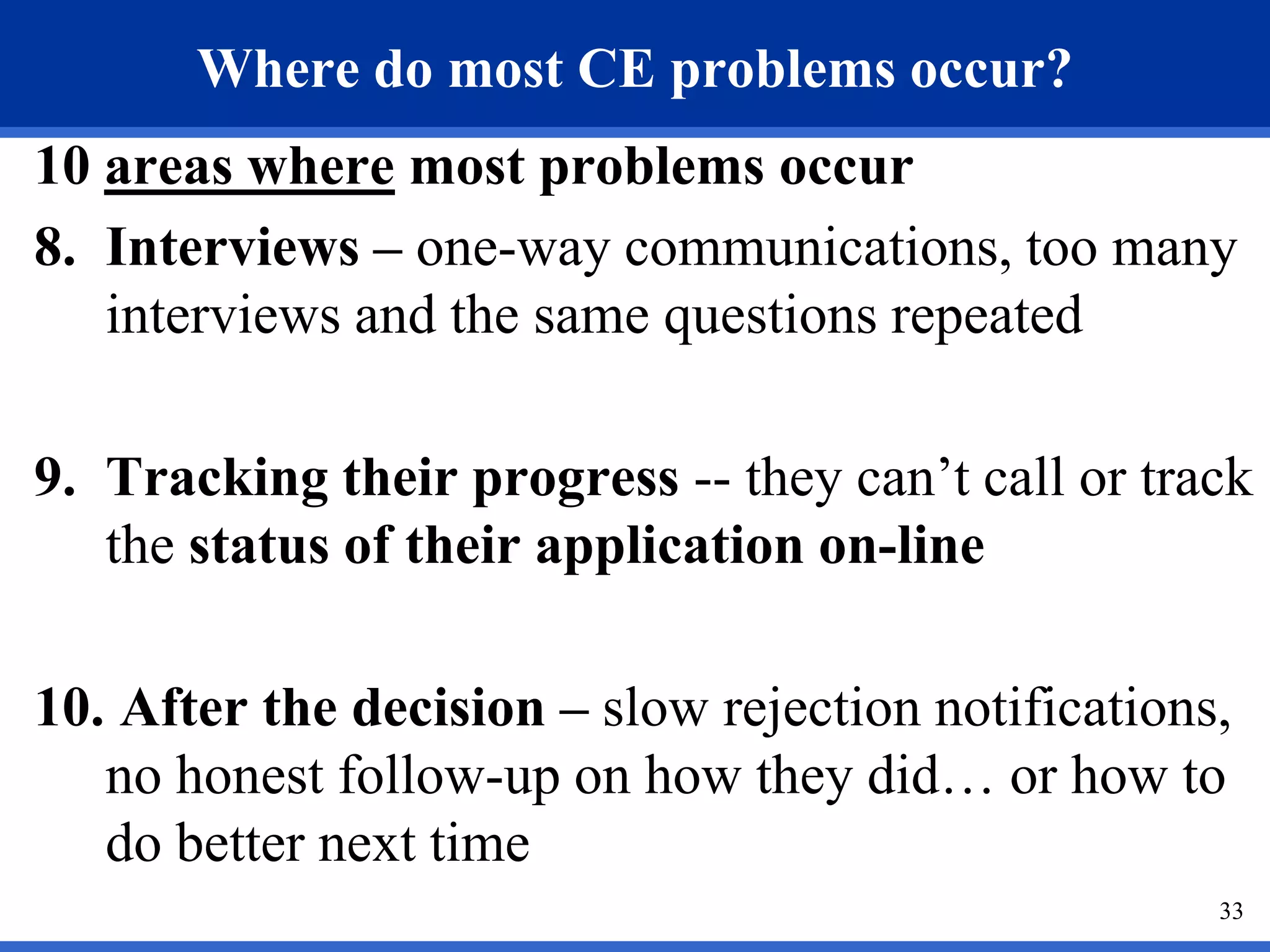 Where do most CE problems occur?
10 areas where most problems occur
8. Interviews – one-way communications, too many
   interviews and the same questions repeated

9. Tracking their progress -- they can’t call or track
   the status of their application on-line

10. After the decision – slow rejection notifications,
   no honest follow-up on how they did… or how to
   do better next time
                                                     33
 