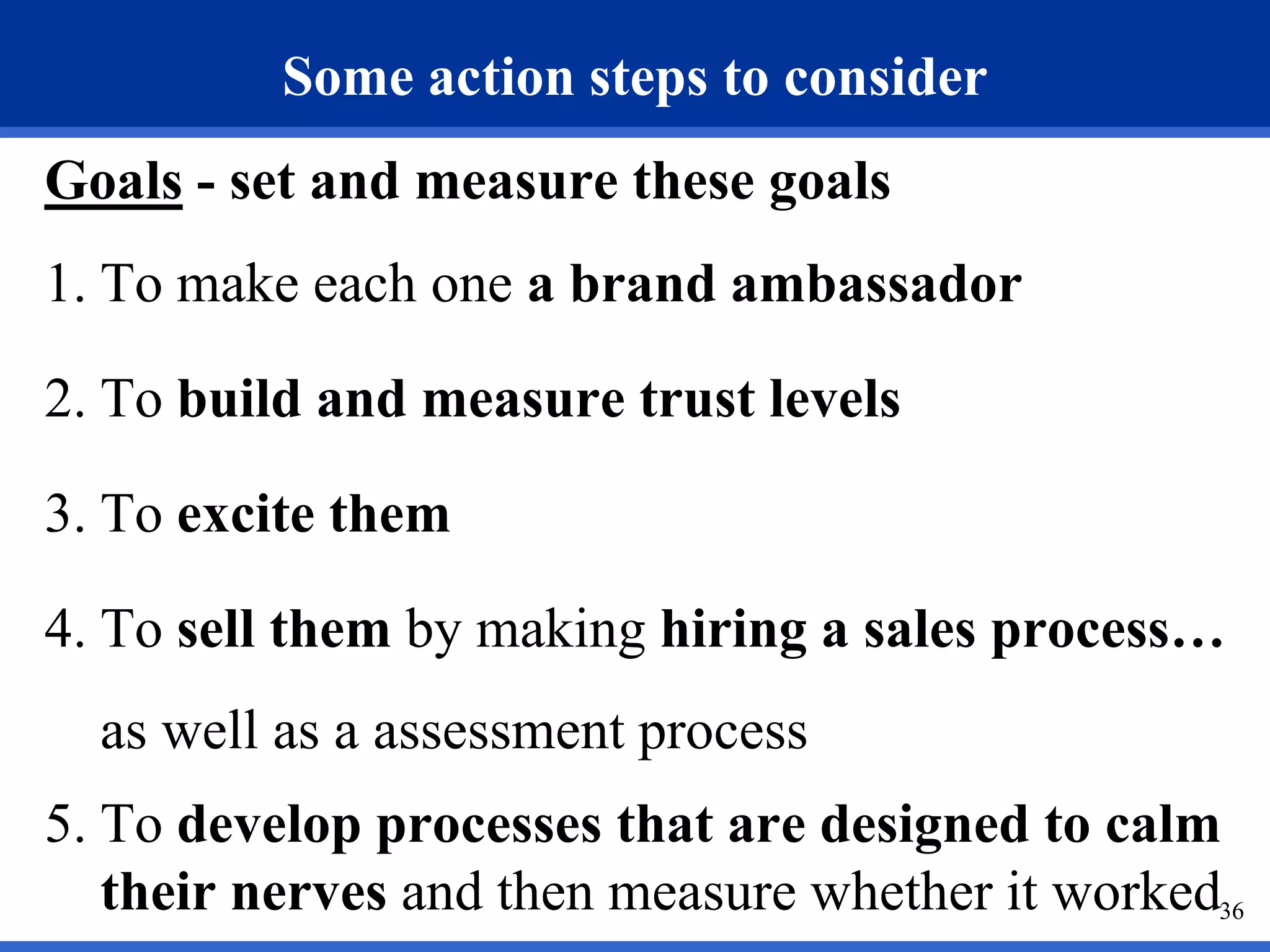 Some action steps to consider
Goals - set and measure these goals
1. To make each one a brand ambassador

2. To build and measure trust levels

3. To excite them

4. To sell them by making hiring a sales process…
  as well as a assessment process
5. To develop processes that are designed to calm
   their nerves and then measure whether it worked36
 