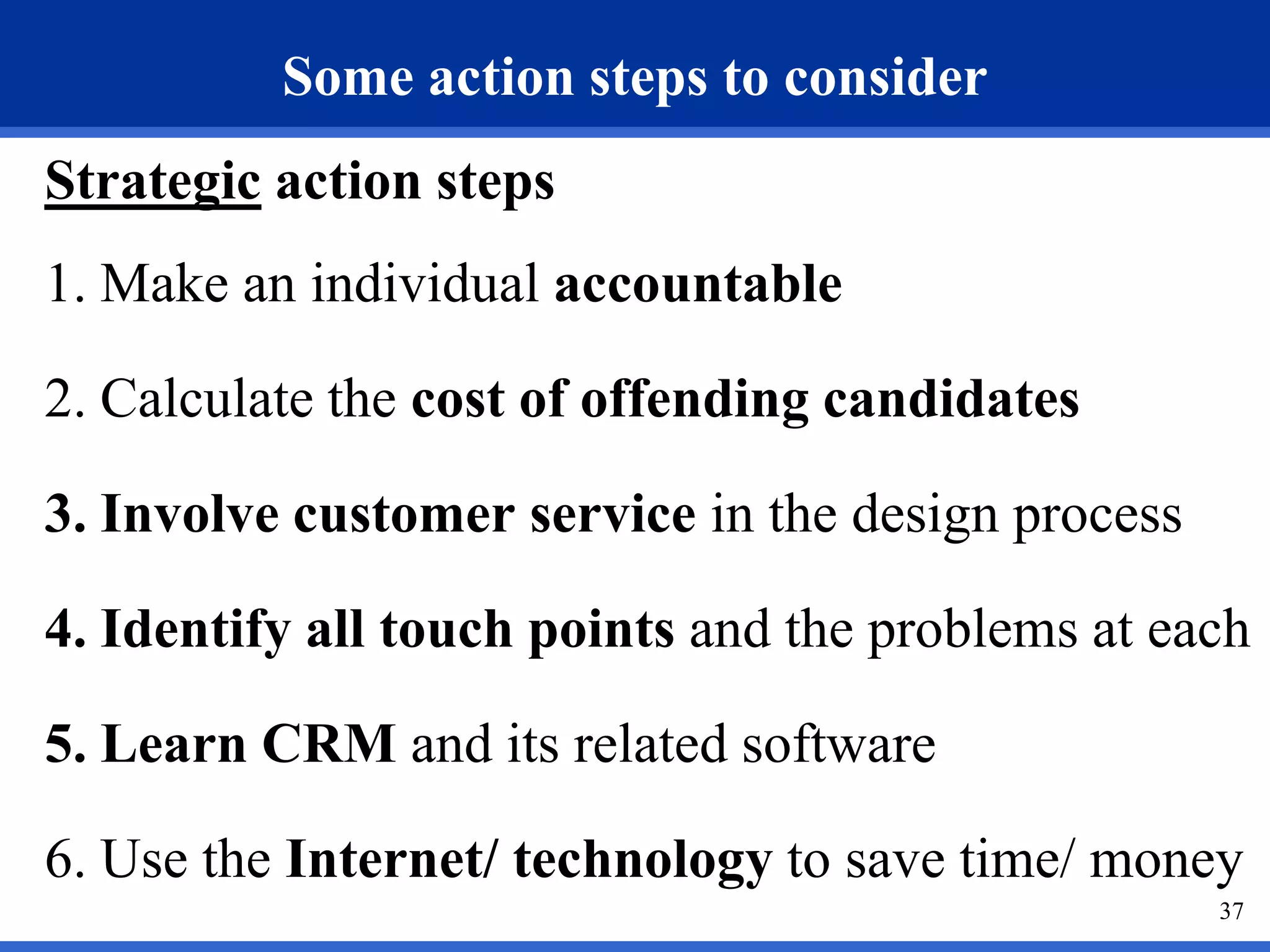 Some action steps to consider
Strategic action steps
1. Make an individual accountable

2. Calculate the cost of offending candidates

3. Involve customer service in the design process

4. Identify all touch points and the problems at each

5. Learn CRM and its related software

6. Use the Internet/ technology to save time/ money
                                                    37
 