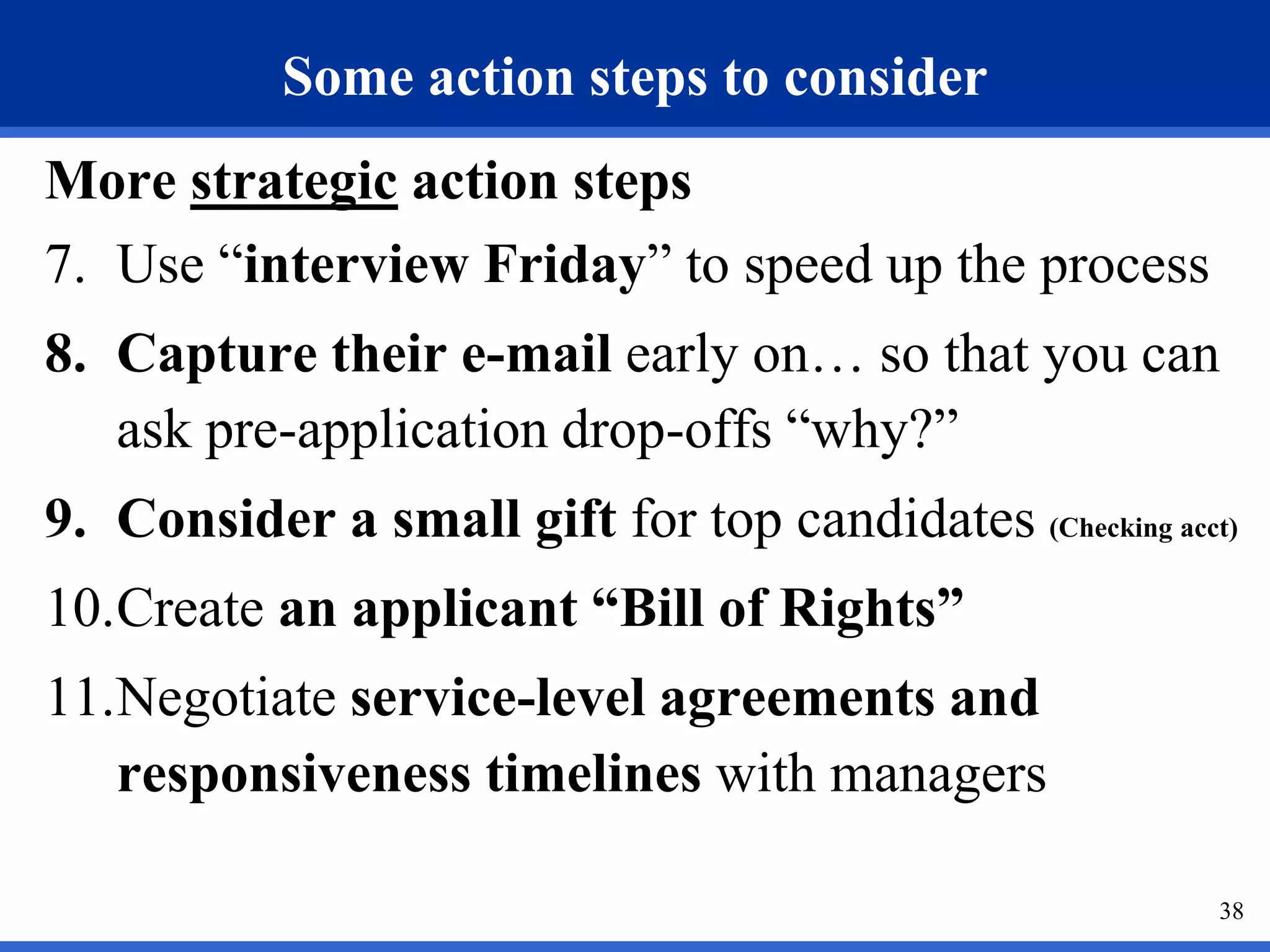 Some action steps to consider
More strategic action steps
7. Use “interview Friday” to speed up the process
8. Capture their e-mail early on… so that you can
   ask pre-application drop-offs “why?”
9. Consider a small gift for top candidates (Checking acct)
10.Create an applicant “Bill of Rights”
11.Negotiate service-level agreements and
   responsiveness timelines with managers

                                                          38
 