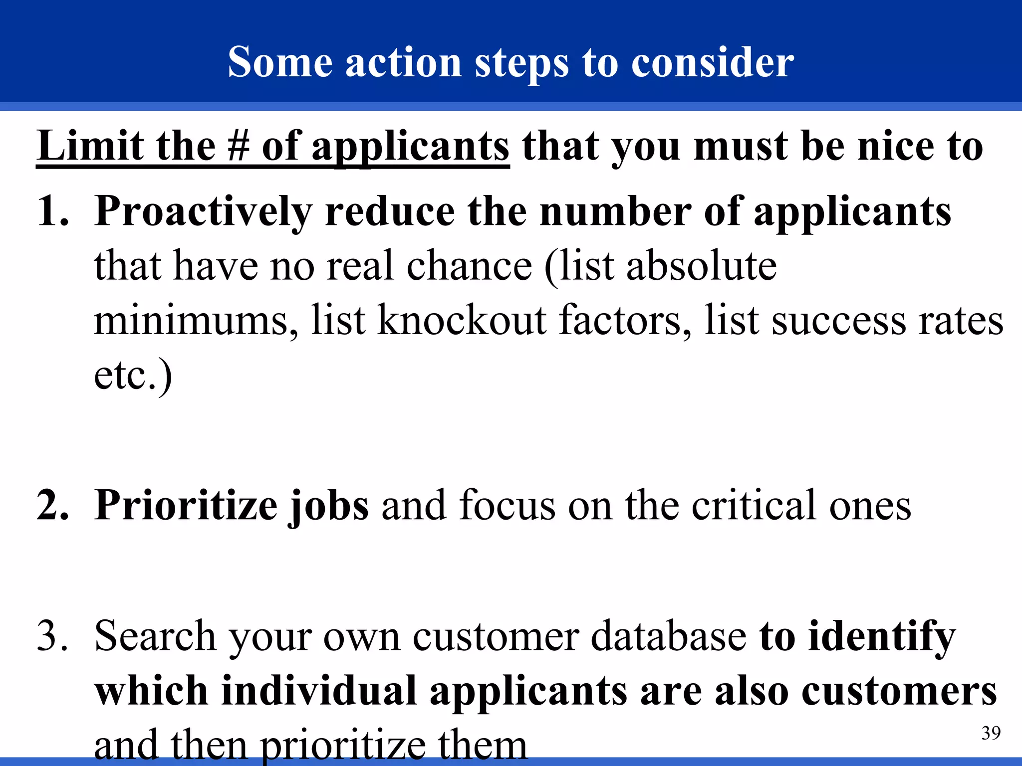 Some action steps to consider
Limit the # of applicants that you must be nice to
1. Proactively reduce the number of applicants
   that have no real chance (list absolute
   minimums, list knockout factors, list success rates
   etc.)

2. Prioritize jobs and focus on the critical ones

3. Search your own customer database to identify
   which individual applicants are also customers
                                                 39
   and then prioritize them
 