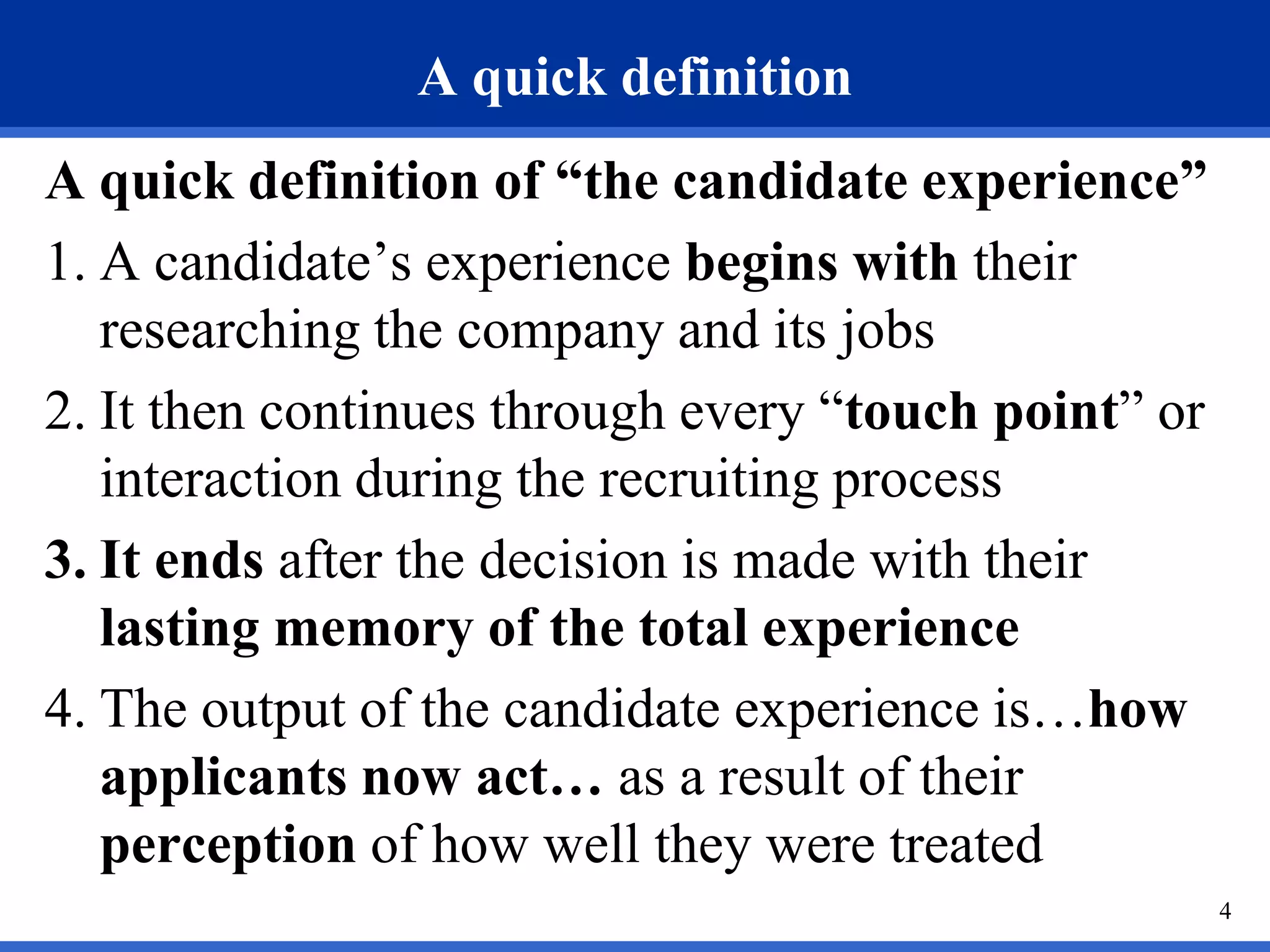A quick definition
A quick definition of “the candidate experience”
1. A candidate’s experience begins with their
   researching the company and its jobs
2. It then continues through every “touch point” or
   interaction during the recruiting process
3. It ends after the decision is made with their
   lasting memory of the total experience
4. The output of the candidate experience is…how
   applicants now act… as a result of their
   perception of how well they were treated
                                                      4
 